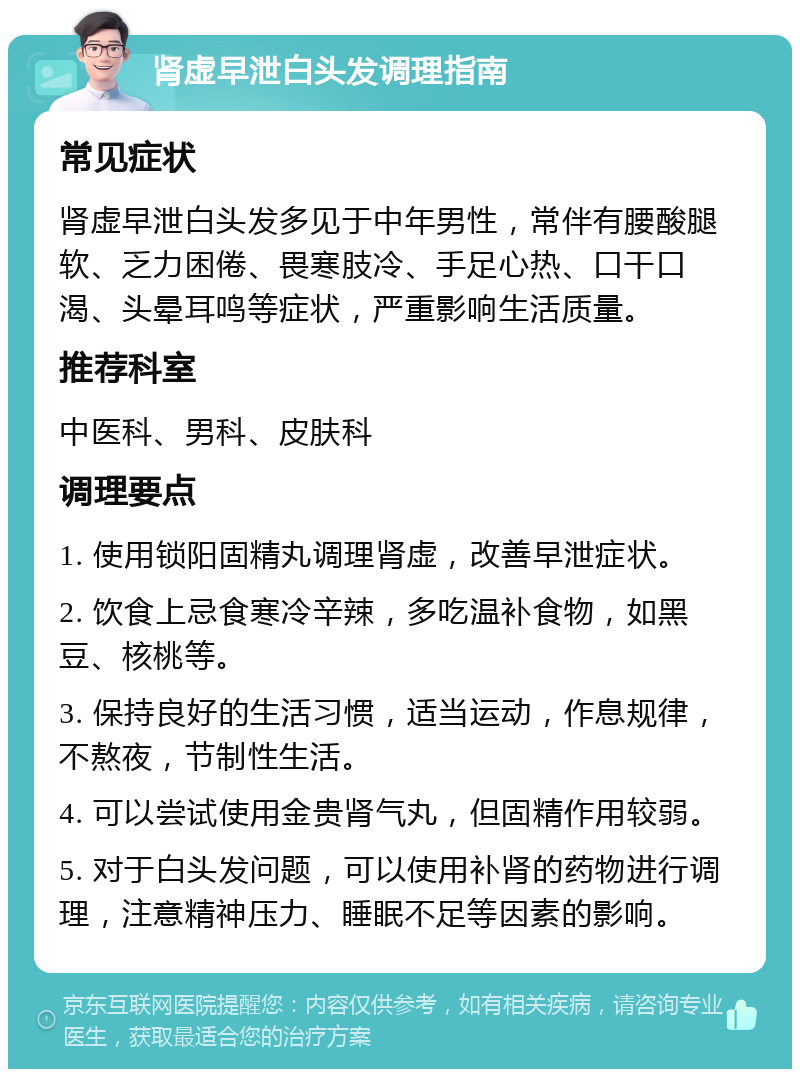 肾虚早泄白头发调理指南 常见症状 肾虚早泄白头发多见于中年男性，常伴有腰酸腿软、乏力困倦、畏寒肢冷、手足心热、口干口渴、头晕耳鸣等症状，严重影响生活质量。 推荐科室 中医科、男科、皮肤科 调理要点 1. 使用锁阳固精丸调理肾虚，改善早泄症状。 2. 饮食上忌食寒冷辛辣，多吃温补食物，如黑豆、核桃等。 3. 保持良好的生活习惯，适当运动，作息规律，不熬夜，节制性生活。 4. 可以尝试使用金贵肾气丸，但固精作用较弱。 5. 对于白头发问题，可以使用补肾的药物进行调理，注意精神压力、睡眠不足等因素的影响。