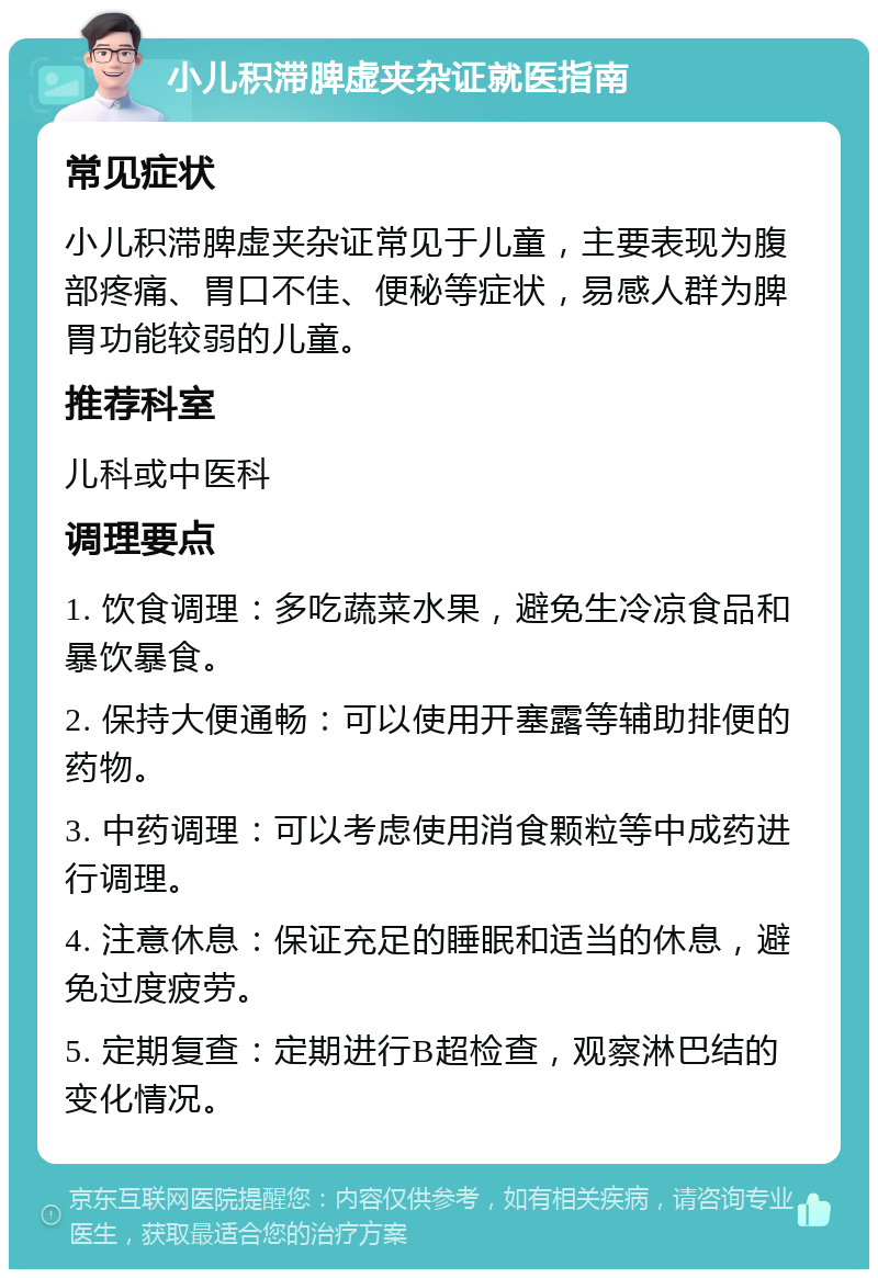 小儿积滞脾虚夹杂证就医指南 常见症状 小儿积滞脾虚夹杂证常见于儿童，主要表现为腹部疼痛、胃口不佳、便秘等症状，易感人群为脾胃功能较弱的儿童。 推荐科室 儿科或中医科 调理要点 1. 饮食调理：多吃蔬菜水果，避免生冷凉食品和暴饮暴食。 2. 保持大便通畅：可以使用开塞露等辅助排便的药物。 3. 中药调理：可以考虑使用消食颗粒等中成药进行调理。 4. 注意休息：保证充足的睡眠和适当的休息，避免过度疲劳。 5. 定期复查：定期进行B超检查，观察淋巴结的变化情况。