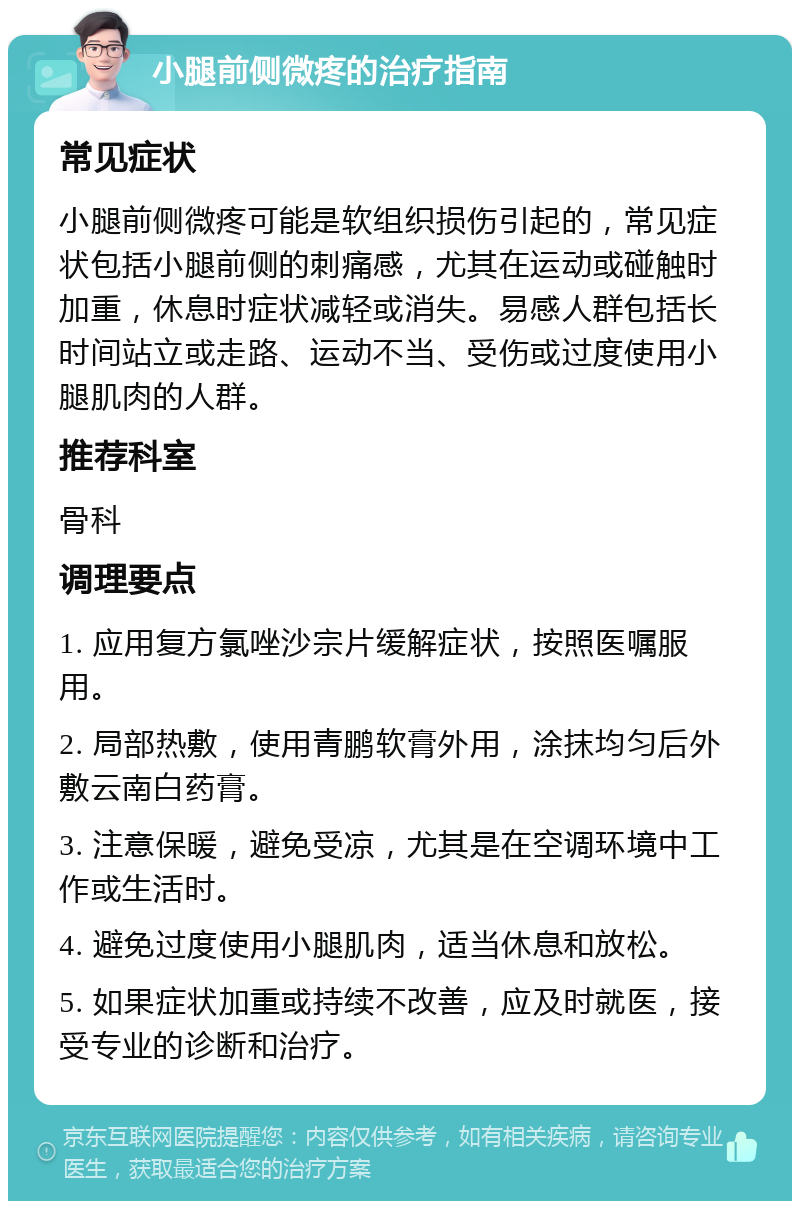 小腿前侧微疼的治疗指南 常见症状 小腿前侧微疼可能是软组织损伤引起的，常见症状包括小腿前侧的刺痛感，尤其在运动或碰触时加重，休息时症状减轻或消失。易感人群包括长时间站立或走路、运动不当、受伤或过度使用小腿肌肉的人群。 推荐科室 骨科 调理要点 1. 应用复方氯唑沙宗片缓解症状，按照医嘱服用。 2. 局部热敷，使用青鹏软膏外用，涂抹均匀后外敷云南白药膏。 3. 注意保暖，避免受凉，尤其是在空调环境中工作或生活时。 4. 避免过度使用小腿肌肉，适当休息和放松。 5. 如果症状加重或持续不改善，应及时就医，接受专业的诊断和治疗。