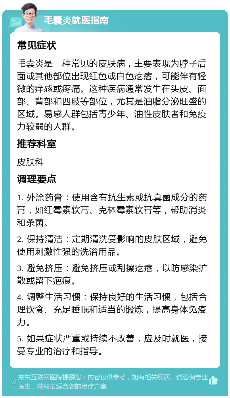 毛囊炎就医指南 常见症状 毛囊炎是一种常见的皮肤病，主要表现为脖子后面或其他部位出现红色或白色疙瘩，可能伴有轻微的痒感或疼痛。这种疾病通常发生在头皮、面部、背部和四肢等部位，尤其是油脂分泌旺盛的区域。易感人群包括青少年、油性皮肤者和免疫力较弱的人群。 推荐科室 皮肤科 调理要点 1. 外涂药膏：使用含有抗生素或抗真菌成分的药膏，如红霉素软膏、克林霉素软膏等，帮助消炎和杀菌。 2. 保持清洁：定期清洗受影响的皮肤区域，避免使用刺激性强的洗浴用品。 3. 避免挤压：避免挤压或刮擦疙瘩，以防感染扩散或留下疤痕。 4. 调整生活习惯：保持良好的生活习惯，包括合理饮食、充足睡眠和适当的锻炼，提高身体免疫力。 5. 如果症状严重或持续不改善，应及时就医，接受专业的治疗和指导。