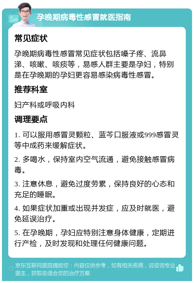 孕晚期病毒性感冒就医指南 常见症状 孕晚期病毒性感冒常见症状包括嗓子疼、流鼻涕、咳嗽、咳痰等，易感人群主要是孕妇，特别是在孕晚期的孕妇更容易感染病毒性感冒。 推荐科室 妇产科或呼吸内科 调理要点 1. 可以服用感冒灵颗粒、蓝芩口服液或999感冒灵等中成药来缓解症状。 2. 多喝水，保持室内空气流通，避免接触感冒病毒。 3. 注意休息，避免过度劳累，保持良好的心态和充足的睡眠。 4. 如果症状加重或出现并发症，应及时就医，避免延误治疗。 5. 在孕晚期，孕妇应特别注意身体健康，定期进行产检，及时发现和处理任何健康问题。