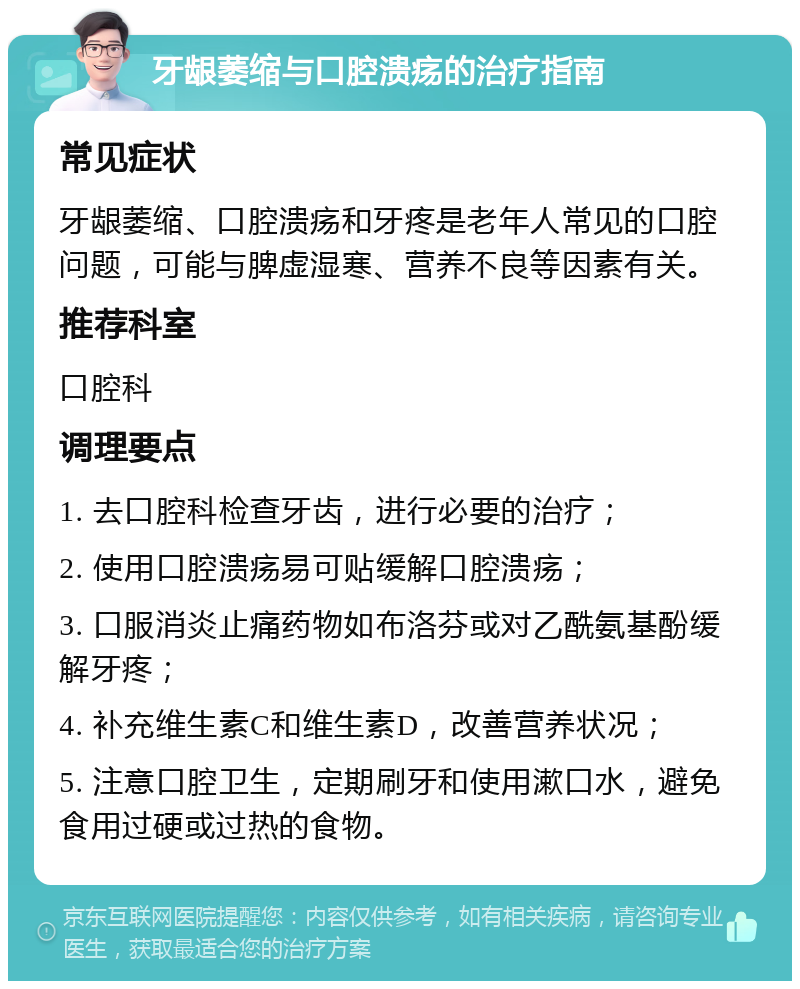 牙龈萎缩与口腔溃疡的治疗指南 常见症状 牙龈萎缩、口腔溃疡和牙疼是老年人常见的口腔问题，可能与脾虚湿寒、营养不良等因素有关。 推荐科室 口腔科 调理要点 1. 去口腔科检查牙齿，进行必要的治疗； 2. 使用口腔溃疡易可贴缓解口腔溃疡； 3. 口服消炎止痛药物如布洛芬或对乙酰氨基酚缓解牙疼； 4. 补充维生素C和维生素D，改善营养状况； 5. 注意口腔卫生，定期刷牙和使用漱口水，避免食用过硬或过热的食物。