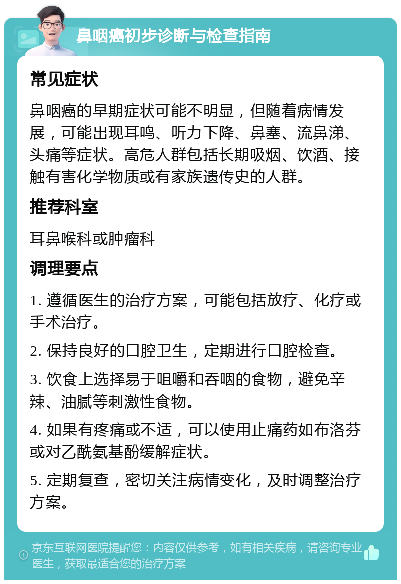 鼻咽癌初步诊断与检查指南 常见症状 鼻咽癌的早期症状可能不明显，但随着病情发展，可能出现耳鸣、听力下降、鼻塞、流鼻涕、头痛等症状。高危人群包括长期吸烟、饮酒、接触有害化学物质或有家族遗传史的人群。 推荐科室 耳鼻喉科或肿瘤科 调理要点 1. 遵循医生的治疗方案，可能包括放疗、化疗或手术治疗。 2. 保持良好的口腔卫生，定期进行口腔检查。 3. 饮食上选择易于咀嚼和吞咽的食物，避免辛辣、油腻等刺激性食物。 4. 如果有疼痛或不适，可以使用止痛药如布洛芬或对乙酰氨基酚缓解症状。 5. 定期复查，密切关注病情变化，及时调整治疗方案。