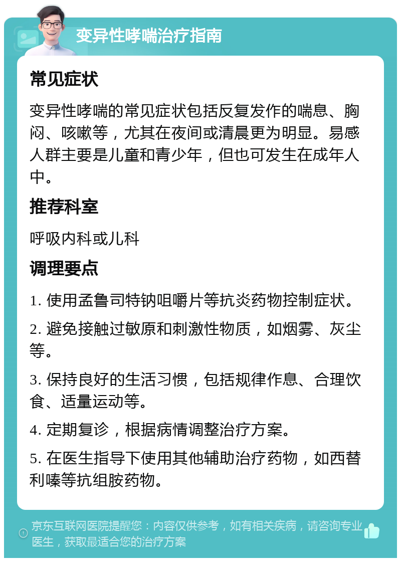 变异性哮喘治疗指南 常见症状 变异性哮喘的常见症状包括反复发作的喘息、胸闷、咳嗽等，尤其在夜间或清晨更为明显。易感人群主要是儿童和青少年，但也可发生在成年人中。 推荐科室 呼吸内科或儿科 调理要点 1. 使用孟鲁司特钠咀嚼片等抗炎药物控制症状。 2. 避免接触过敏原和刺激性物质，如烟雾、灰尘等。 3. 保持良好的生活习惯，包括规律作息、合理饮食、适量运动等。 4. 定期复诊，根据病情调整治疗方案。 5. 在医生指导下使用其他辅助治疗药物，如西替利嗪等抗组胺药物。