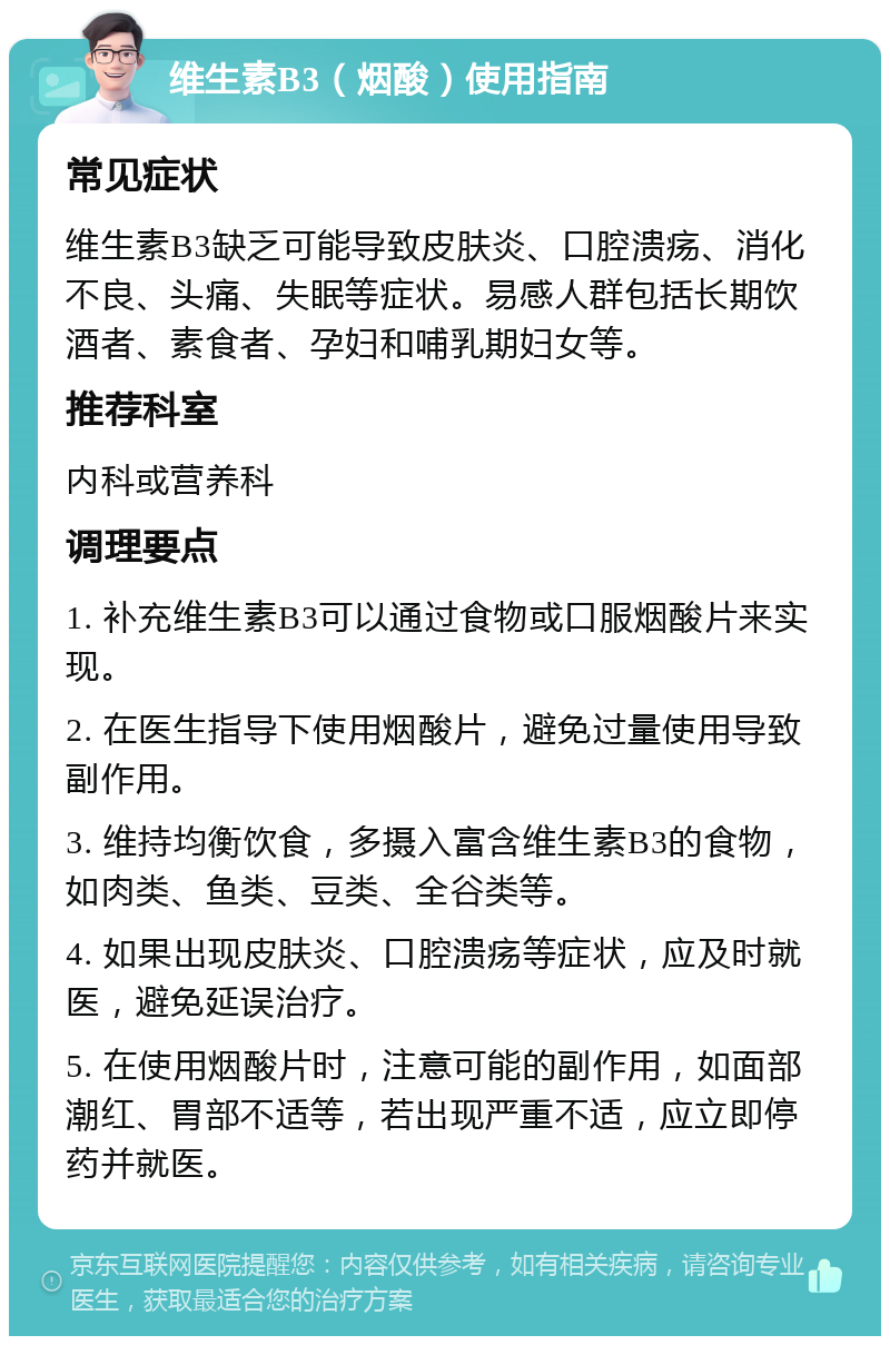 维生素B3（烟酸）使用指南 常见症状 维生素B3缺乏可能导致皮肤炎、口腔溃疡、消化不良、头痛、失眠等症状。易感人群包括长期饮酒者、素食者、孕妇和哺乳期妇女等。 推荐科室 内科或营养科 调理要点 1. 补充维生素B3可以通过食物或口服烟酸片来实现。 2. 在医生指导下使用烟酸片，避免过量使用导致副作用。 3. 维持均衡饮食，多摄入富含维生素B3的食物，如肉类、鱼类、豆类、全谷类等。 4. 如果出现皮肤炎、口腔溃疡等症状，应及时就医，避免延误治疗。 5. 在使用烟酸片时，注意可能的副作用，如面部潮红、胃部不适等，若出现严重不适，应立即停药并就医。