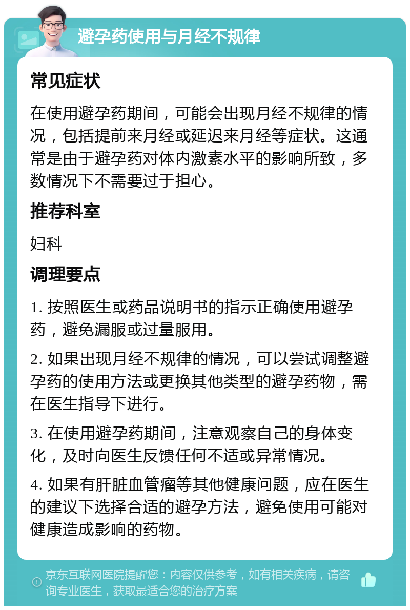 避孕药使用与月经不规律 常见症状 在使用避孕药期间，可能会出现月经不规律的情况，包括提前来月经或延迟来月经等症状。这通常是由于避孕药对体内激素水平的影响所致，多数情况下不需要过于担心。 推荐科室 妇科 调理要点 1. 按照医生或药品说明书的指示正确使用避孕药，避免漏服或过量服用。 2. 如果出现月经不规律的情况，可以尝试调整避孕药的使用方法或更换其他类型的避孕药物，需在医生指导下进行。 3. 在使用避孕药期间，注意观察自己的身体变化，及时向医生反馈任何不适或异常情况。 4. 如果有肝脏血管瘤等其他健康问题，应在医生的建议下选择合适的避孕方法，避免使用可能对健康造成影响的药物。