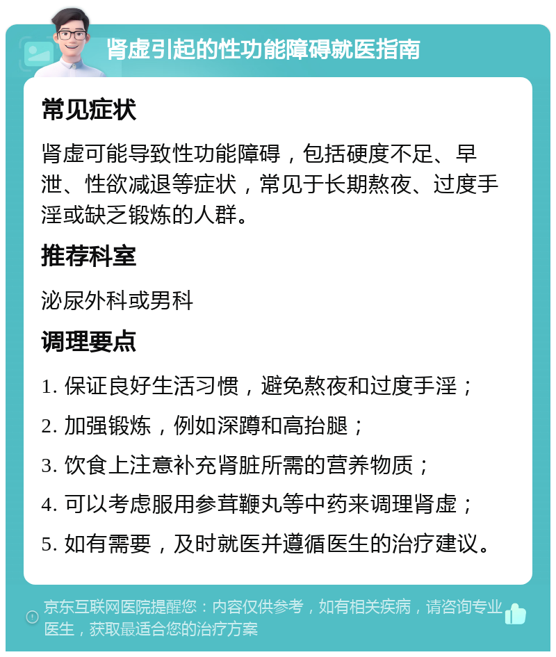 肾虚引起的性功能障碍就医指南 常见症状 肾虚可能导致性功能障碍，包括硬度不足、早泄、性欲减退等症状，常见于长期熬夜、过度手淫或缺乏锻炼的人群。 推荐科室 泌尿外科或男科 调理要点 1. 保证良好生活习惯，避免熬夜和过度手淫； 2. 加强锻炼，例如深蹲和高抬腿； 3. 饮食上注意补充肾脏所需的营养物质； 4. 可以考虑服用参茸鞭丸等中药来调理肾虚； 5. 如有需要，及时就医并遵循医生的治疗建议。