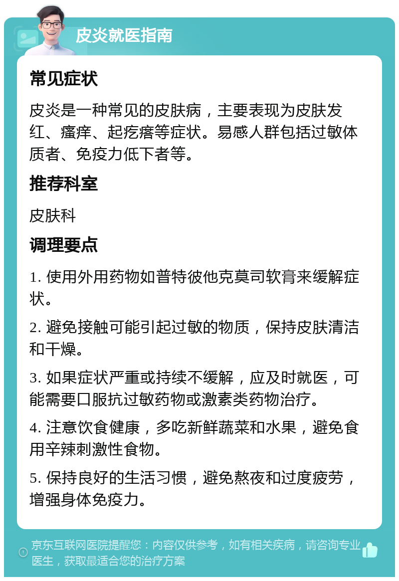 皮炎就医指南 常见症状 皮炎是一种常见的皮肤病，主要表现为皮肤发红、瘙痒、起疙瘩等症状。易感人群包括过敏体质者、免疫力低下者等。 推荐科室 皮肤科 调理要点 1. 使用外用药物如普特彼他克莫司软膏来缓解症状。 2. 避免接触可能引起过敏的物质，保持皮肤清洁和干燥。 3. 如果症状严重或持续不缓解，应及时就医，可能需要口服抗过敏药物或激素类药物治疗。 4. 注意饮食健康，多吃新鲜蔬菜和水果，避免食用辛辣刺激性食物。 5. 保持良好的生活习惯，避免熬夜和过度疲劳，增强身体免疫力。