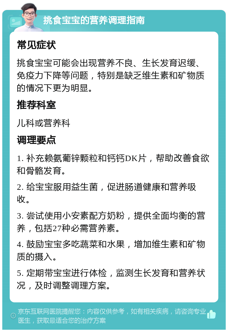 挑食宝宝的营养调理指南 常见症状 挑食宝宝可能会出现营养不良、生长发育迟缓、免疫力下降等问题，特别是缺乏维生素和矿物质的情况下更为明显。 推荐科室 儿科或营养科 调理要点 1. 补充赖氨葡锌颗粒和钙钙DK片，帮助改善食欲和骨骼发育。 2. 给宝宝服用益生菌，促进肠道健康和营养吸收。 3. 尝试使用小安素配方奶粉，提供全面均衡的营养，包括27种必需营养素。 4. 鼓励宝宝多吃蔬菜和水果，增加维生素和矿物质的摄入。 5. 定期带宝宝进行体检，监测生长发育和营养状况，及时调整调理方案。