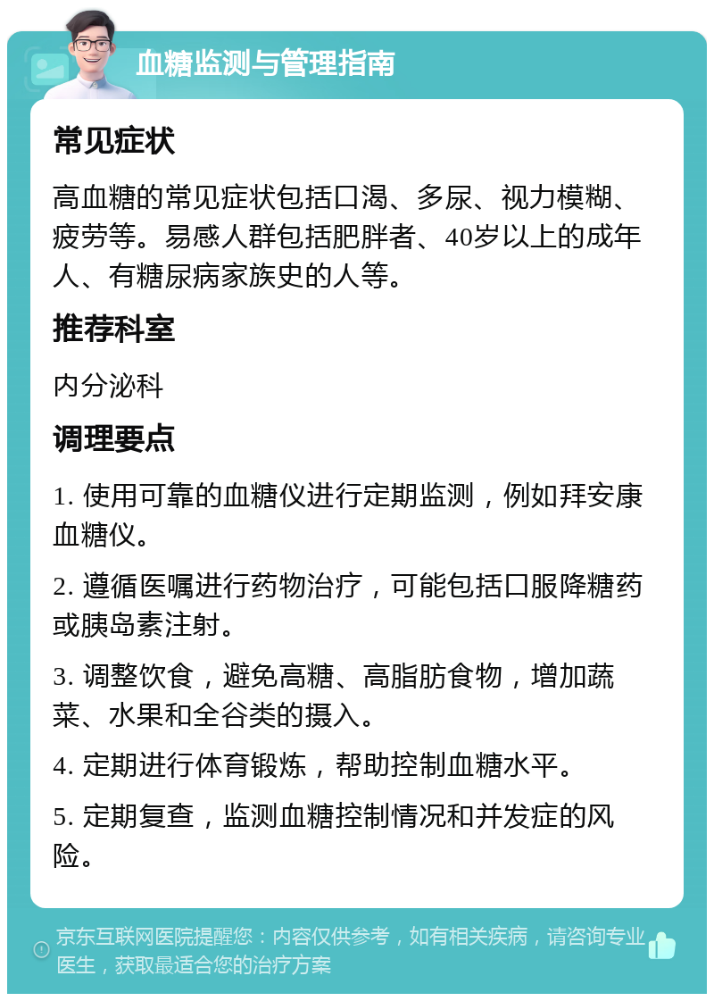 血糖监测与管理指南 常见症状 高血糖的常见症状包括口渴、多尿、视力模糊、疲劳等。易感人群包括肥胖者、40岁以上的成年人、有糖尿病家族史的人等。 推荐科室 内分泌科 调理要点 1. 使用可靠的血糖仪进行定期监测，例如拜安康血糖仪。 2. 遵循医嘱进行药物治疗，可能包括口服降糖药或胰岛素注射。 3. 调整饮食，避免高糖、高脂肪食物，增加蔬菜、水果和全谷类的摄入。 4. 定期进行体育锻炼，帮助控制血糖水平。 5. 定期复查，监测血糖控制情况和并发症的风险。