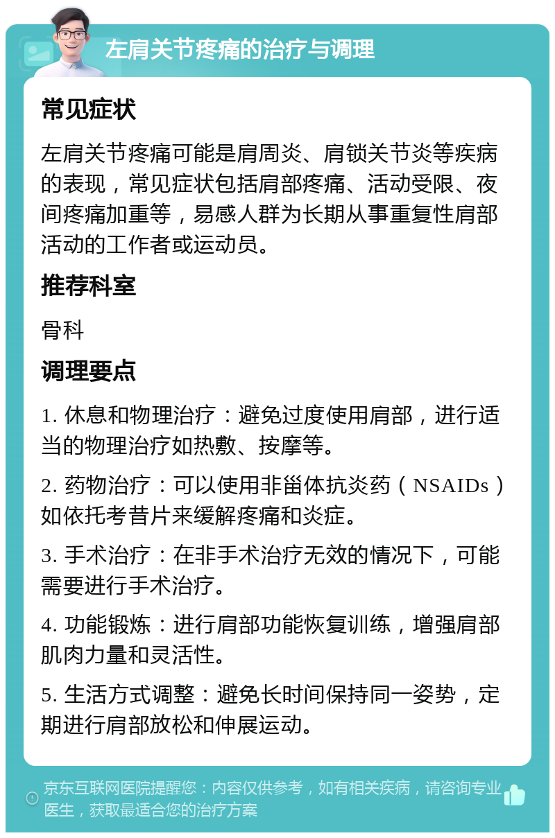 左肩关节疼痛的治疗与调理 常见症状 左肩关节疼痛可能是肩周炎、肩锁关节炎等疾病的表现，常见症状包括肩部疼痛、活动受限、夜间疼痛加重等，易感人群为长期从事重复性肩部活动的工作者或运动员。 推荐科室 骨科 调理要点 1. 休息和物理治疗：避免过度使用肩部，进行适当的物理治疗如热敷、按摩等。 2. 药物治疗：可以使用非甾体抗炎药（NSAIDs）如依托考昔片来缓解疼痛和炎症。 3. 手术治疗：在非手术治疗无效的情况下，可能需要进行手术治疗。 4. 功能锻炼：进行肩部功能恢复训练，增强肩部肌肉力量和灵活性。 5. 生活方式调整：避免长时间保持同一姿势，定期进行肩部放松和伸展运动。