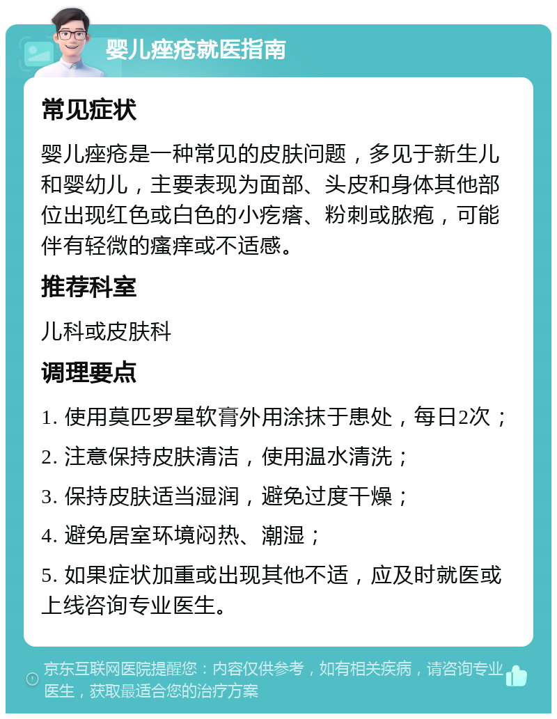 婴儿痤疮就医指南 常见症状 婴儿痤疮是一种常见的皮肤问题，多见于新生儿和婴幼儿，主要表现为面部、头皮和身体其他部位出现红色或白色的小疙瘩、粉刺或脓疱，可能伴有轻微的瘙痒或不适感。 推荐科室 儿科或皮肤科 调理要点 1. 使用莫匹罗星软膏外用涂抹于患处，每日2次； 2. 注意保持皮肤清洁，使用温水清洗； 3. 保持皮肤适当湿润，避免过度干燥； 4. 避免居室环境闷热、潮湿； 5. 如果症状加重或出现其他不适，应及时就医或上线咨询专业医生。