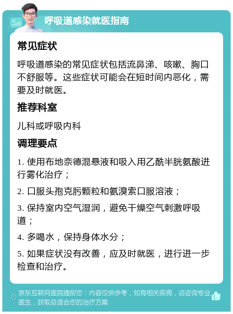 呼吸道感染就医指南 常见症状 呼吸道感染的常见症状包括流鼻涕、咳嗽、胸口不舒服等。这些症状可能会在短时间内恶化，需要及时就医。 推荐科室 儿科或呼吸内科 调理要点 1. 使用布地奈德混悬液和吸入用乙酰半胱氨酸进行雾化治疗； 2. 口服头孢克肟颗粒和氨溴索口服溶液； 3. 保持室内空气湿润，避免干燥空气刺激呼吸道； 4. 多喝水，保持身体水分； 5. 如果症状没有改善，应及时就医，进行进一步检查和治疗。