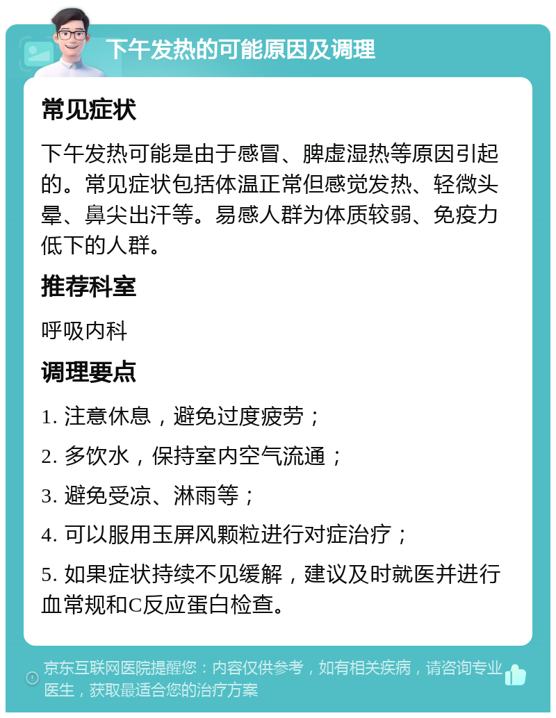 下午发热的可能原因及调理 常见症状 下午发热可能是由于感冒、脾虚湿热等原因引起的。常见症状包括体温正常但感觉发热、轻微头晕、鼻尖出汗等。易感人群为体质较弱、免疫力低下的人群。 推荐科室 呼吸内科 调理要点 1. 注意休息，避免过度疲劳； 2. 多饮水，保持室内空气流通； 3. 避免受凉、淋雨等； 4. 可以服用玉屏风颗粒进行对症治疗； 5. 如果症状持续不见缓解，建议及时就医并进行血常规和C反应蛋白检查。