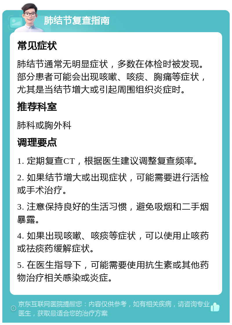 肺结节复查指南 常见症状 肺结节通常无明显症状，多数在体检时被发现。部分患者可能会出现咳嗽、咳痰、胸痛等症状，尤其是当结节增大或引起周围组织炎症时。 推荐科室 肺科或胸外科 调理要点 1. 定期复查CT，根据医生建议调整复查频率。 2. 如果结节增大或出现症状，可能需要进行活检或手术治疗。 3. 注意保持良好的生活习惯，避免吸烟和二手烟暴露。 4. 如果出现咳嗽、咳痰等症状，可以使用止咳药或祛痰药缓解症状。 5. 在医生指导下，可能需要使用抗生素或其他药物治疗相关感染或炎症。