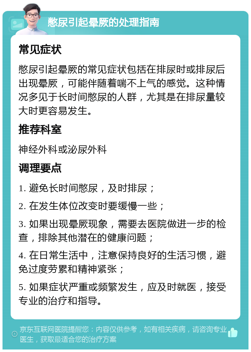 憋尿引起晕厥的处理指南 常见症状 憋尿引起晕厥的常见症状包括在排尿时或排尿后出现晕厥，可能伴随着喘不上气的感觉。这种情况多见于长时间憋尿的人群，尤其是在排尿量较大时更容易发生。 推荐科室 神经外科或泌尿外科 调理要点 1. 避免长时间憋尿，及时排尿； 2. 在发生体位改变时要缓慢一些； 3. 如果出现晕厥现象，需要去医院做进一步的检查，排除其他潜在的健康问题； 4. 在日常生活中，注意保持良好的生活习惯，避免过度劳累和精神紧张； 5. 如果症状严重或频繁发生，应及时就医，接受专业的治疗和指导。