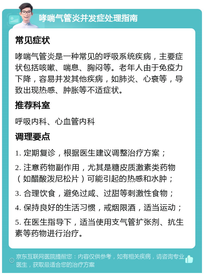 哮喘气管炎并发症处理指南 常见症状 哮喘气管炎是一种常见的呼吸系统疾病，主要症状包括咳嗽、喘息、胸闷等。老年人由于免疫力下降，容易并发其他疾病，如肺炎、心衰等，导致出现热感、肿胀等不适症状。 推荐科室 呼吸内科、心血管内科 调理要点 1. 定期复诊，根据医生建议调整治疗方案； 2. 注意药物副作用，尤其是糖皮质激素类药物（如醋酸泼尼松片）可能引起的热感和水肿； 3. 合理饮食，避免过咸、过甜等刺激性食物； 4. 保持良好的生活习惯，戒烟限酒，适当运动； 5. 在医生指导下，适当使用支气管扩张剂、抗生素等药物进行治疗。