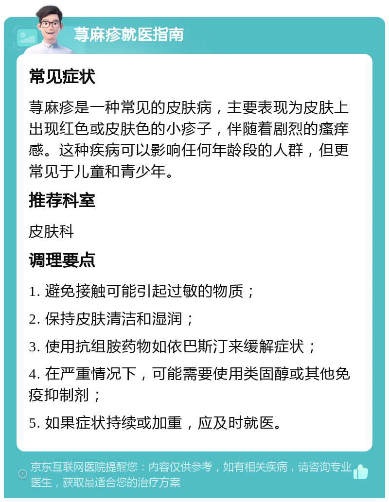 荨麻疹就医指南 常见症状 荨麻疹是一种常见的皮肤病，主要表现为皮肤上出现红色或皮肤色的小疹子，伴随着剧烈的瘙痒感。这种疾病可以影响任何年龄段的人群，但更常见于儿童和青少年。 推荐科室 皮肤科 调理要点 1. 避免接触可能引起过敏的物质； 2. 保持皮肤清洁和湿润； 3. 使用抗组胺药物如依巴斯汀来缓解症状； 4. 在严重情况下，可能需要使用类固醇或其他免疫抑制剂； 5. 如果症状持续或加重，应及时就医。