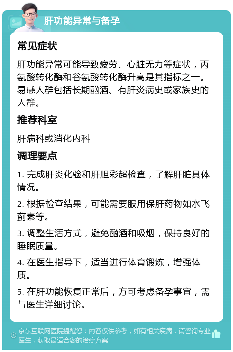 肝功能异常与备孕 常见症状 肝功能异常可能导致疲劳、心脏无力等症状，丙氨酸转化酶和谷氨酸转化酶升高是其指标之一。易感人群包括长期酗酒、有肝炎病史或家族史的人群。 推荐科室 肝病科或消化内科 调理要点 1. 完成肝炎化验和肝胆彩超检查，了解肝脏具体情况。 2. 根据检查结果，可能需要服用保肝药物如水飞蓟素等。 3. 调整生活方式，避免酗酒和吸烟，保持良好的睡眠质量。 4. 在医生指导下，适当进行体育锻炼，增强体质。 5. 在肝功能恢复正常后，方可考虑备孕事宜，需与医生详细讨论。