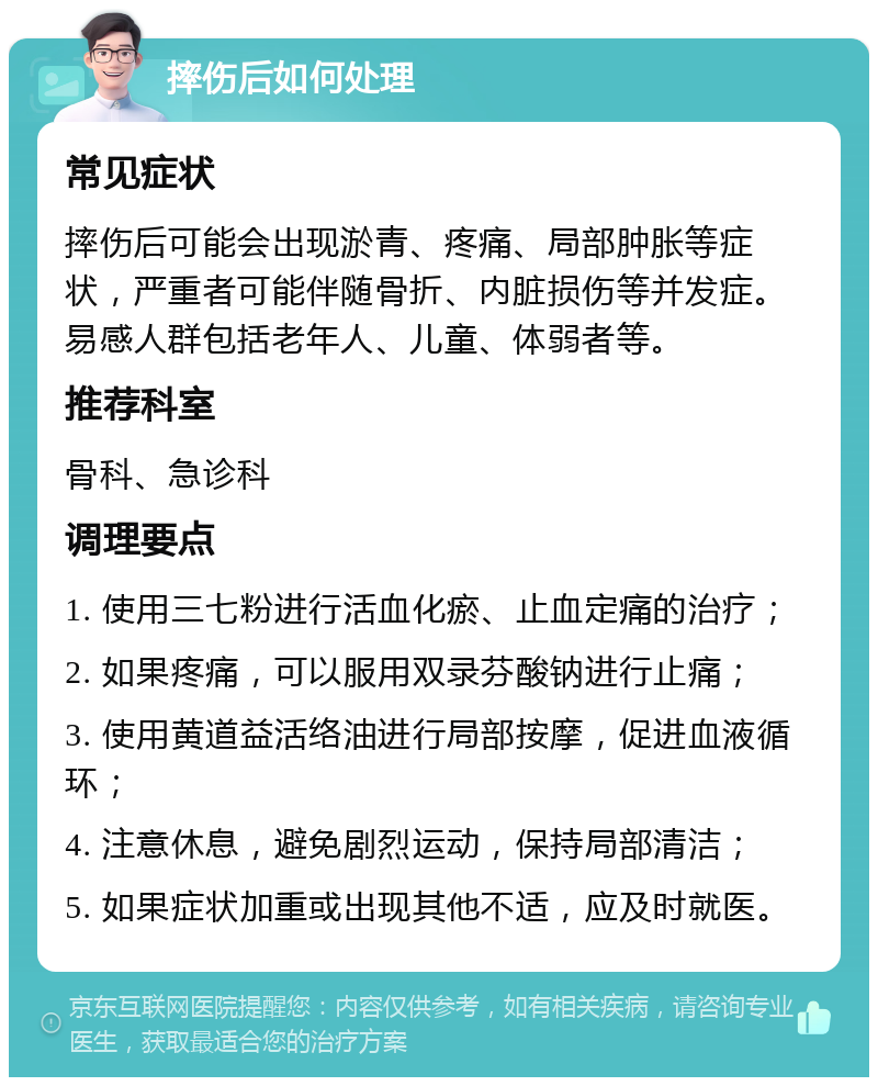 摔伤后如何处理 常见症状 摔伤后可能会出现淤青、疼痛、局部肿胀等症状，严重者可能伴随骨折、内脏损伤等并发症。易感人群包括老年人、儿童、体弱者等。 推荐科室 骨科、急诊科 调理要点 1. 使用三七粉进行活血化瘀、止血定痛的治疗； 2. 如果疼痛，可以服用双录芬酸钠进行止痛； 3. 使用黄道益活络油进行局部按摩，促进血液循环； 4. 注意休息，避免剧烈运动，保持局部清洁； 5. 如果症状加重或出现其他不适，应及时就医。