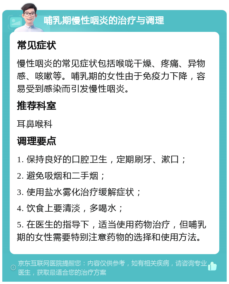 哺乳期慢性咽炎的治疗与调理 常见症状 慢性咽炎的常见症状包括喉咙干燥、疼痛、异物感、咳嗽等。哺乳期的女性由于免疫力下降，容易受到感染而引发慢性咽炎。 推荐科室 耳鼻喉科 调理要点 1. 保持良好的口腔卫生，定期刷牙、漱口； 2. 避免吸烟和二手烟； 3. 使用盐水雾化治疗缓解症状； 4. 饮食上要清淡，多喝水； 5. 在医生的指导下，适当使用药物治疗，但哺乳期的女性需要特别注意药物的选择和使用方法。