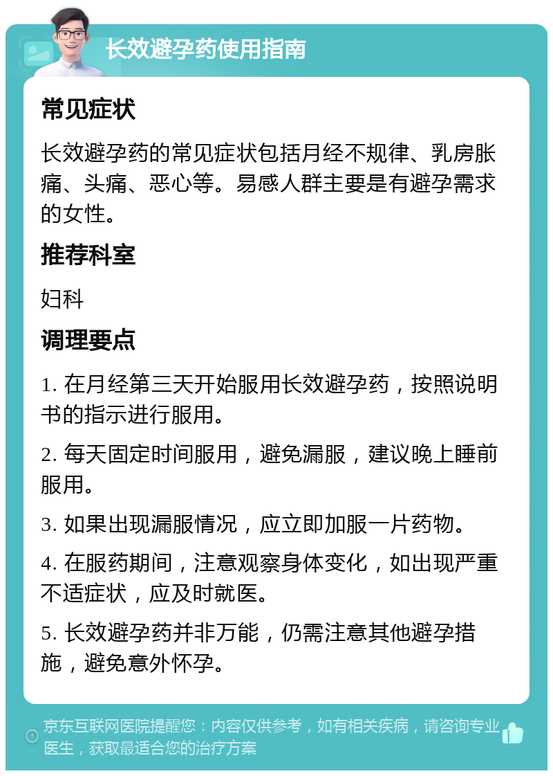 长效避孕药使用指南 常见症状 长效避孕药的常见症状包括月经不规律、乳房胀痛、头痛、恶心等。易感人群主要是有避孕需求的女性。 推荐科室 妇科 调理要点 1. 在月经第三天开始服用长效避孕药，按照说明书的指示进行服用。 2. 每天固定时间服用，避免漏服，建议晚上睡前服用。 3. 如果出现漏服情况，应立即加服一片药物。 4. 在服药期间，注意观察身体变化，如出现严重不适症状，应及时就医。 5. 长效避孕药并非万能，仍需注意其他避孕措施，避免意外怀孕。