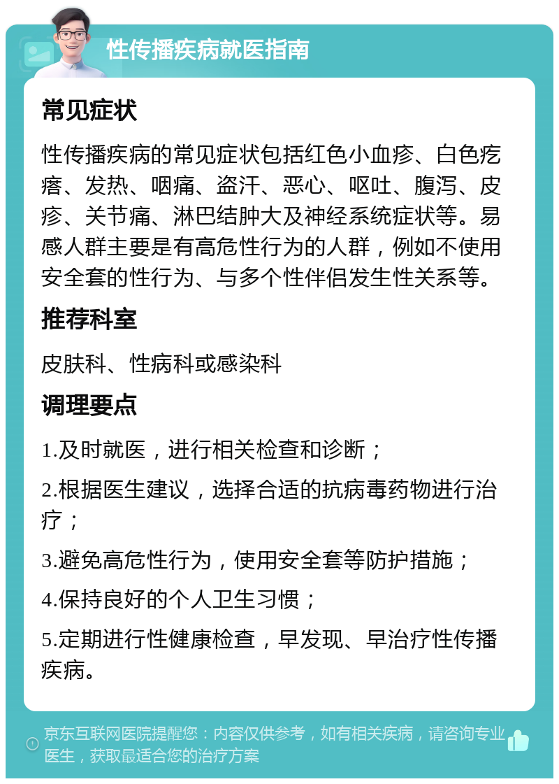 性传播疾病就医指南 常见症状 性传播疾病的常见症状包括红色小血疹、白色疙瘩、发热、咽痛、盗汗、恶心、呕吐、腹泻、皮疹、关节痛、淋巴结肿大及神经系统症状等。易感人群主要是有高危性行为的人群，例如不使用安全套的性行为、与多个性伴侣发生性关系等。 推荐科室 皮肤科、性病科或感染科 调理要点 1.及时就医，进行相关检查和诊断； 2.根据医生建议，选择合适的抗病毒药物进行治疗； 3.避免高危性行为，使用安全套等防护措施； 4.保持良好的个人卫生习惯； 5.定期进行性健康检查，早发现、早治疗性传播疾病。