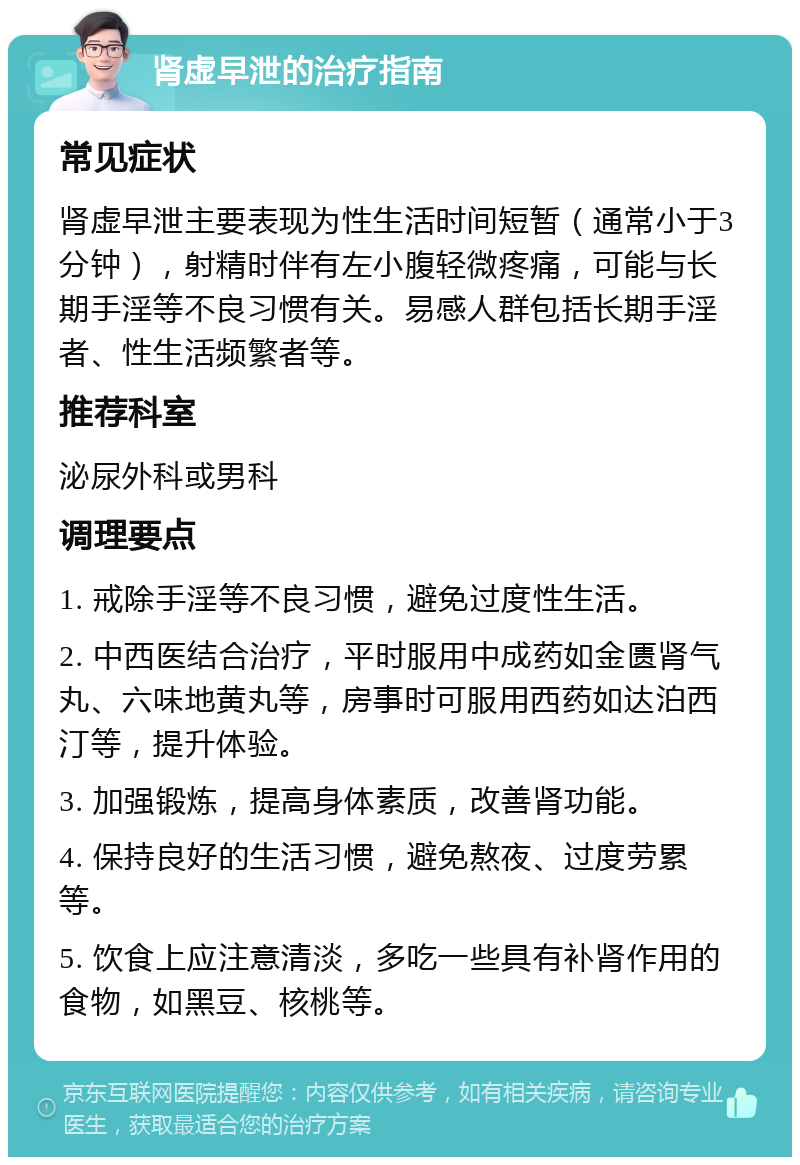 肾虚早泄的治疗指南 常见症状 肾虚早泄主要表现为性生活时间短暂（通常小于3分钟），射精时伴有左小腹轻微疼痛，可能与长期手淫等不良习惯有关。易感人群包括长期手淫者、性生活频繁者等。 推荐科室 泌尿外科或男科 调理要点 1. 戒除手淫等不良习惯，避免过度性生活。 2. 中西医结合治疗，平时服用中成药如金匮肾气丸、六味地黄丸等，房事时可服用西药如达泊西汀等，提升体验。 3. 加强锻炼，提高身体素质，改善肾功能。 4. 保持良好的生活习惯，避免熬夜、过度劳累等。 5. 饮食上应注意清淡，多吃一些具有补肾作用的食物，如黑豆、核桃等。