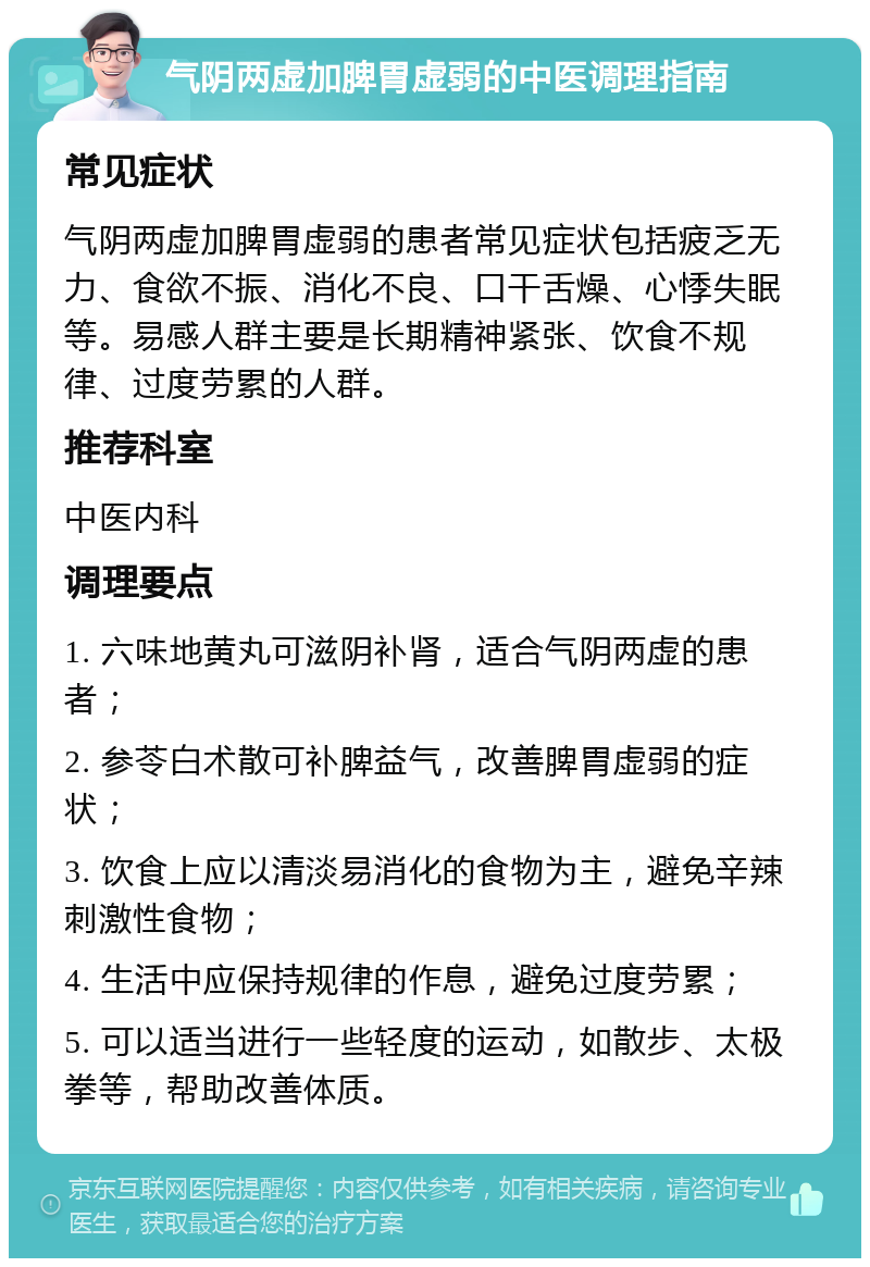 气阴两虚加脾胃虚弱的中医调理指南 常见症状 气阴两虚加脾胃虚弱的患者常见症状包括疲乏无力、食欲不振、消化不良、口干舌燥、心悸失眠等。易感人群主要是长期精神紧张、饮食不规律、过度劳累的人群。 推荐科室 中医内科 调理要点 1. 六味地黄丸可滋阴补肾，适合气阴两虚的患者； 2. 参苓白术散可补脾益气，改善脾胃虚弱的症状； 3. 饮食上应以清淡易消化的食物为主，避免辛辣刺激性食物； 4. 生活中应保持规律的作息，避免过度劳累； 5. 可以适当进行一些轻度的运动，如散步、太极拳等，帮助改善体质。