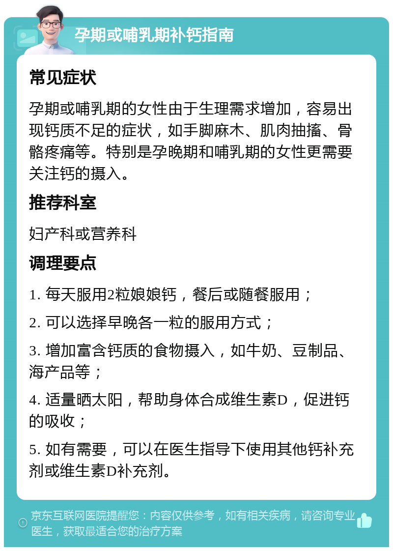 孕期或哺乳期补钙指南 常见症状 孕期或哺乳期的女性由于生理需求增加，容易出现钙质不足的症状，如手脚麻木、肌肉抽搐、骨骼疼痛等。特别是孕晚期和哺乳期的女性更需要关注钙的摄入。 推荐科室 妇产科或营养科 调理要点 1. 每天服用2粒娘娘钙，餐后或随餐服用； 2. 可以选择早晚各一粒的服用方式； 3. 增加富含钙质的食物摄入，如牛奶、豆制品、海产品等； 4. 适量晒太阳，帮助身体合成维生素D，促进钙的吸收； 5. 如有需要，可以在医生指导下使用其他钙补充剂或维生素D补充剂。