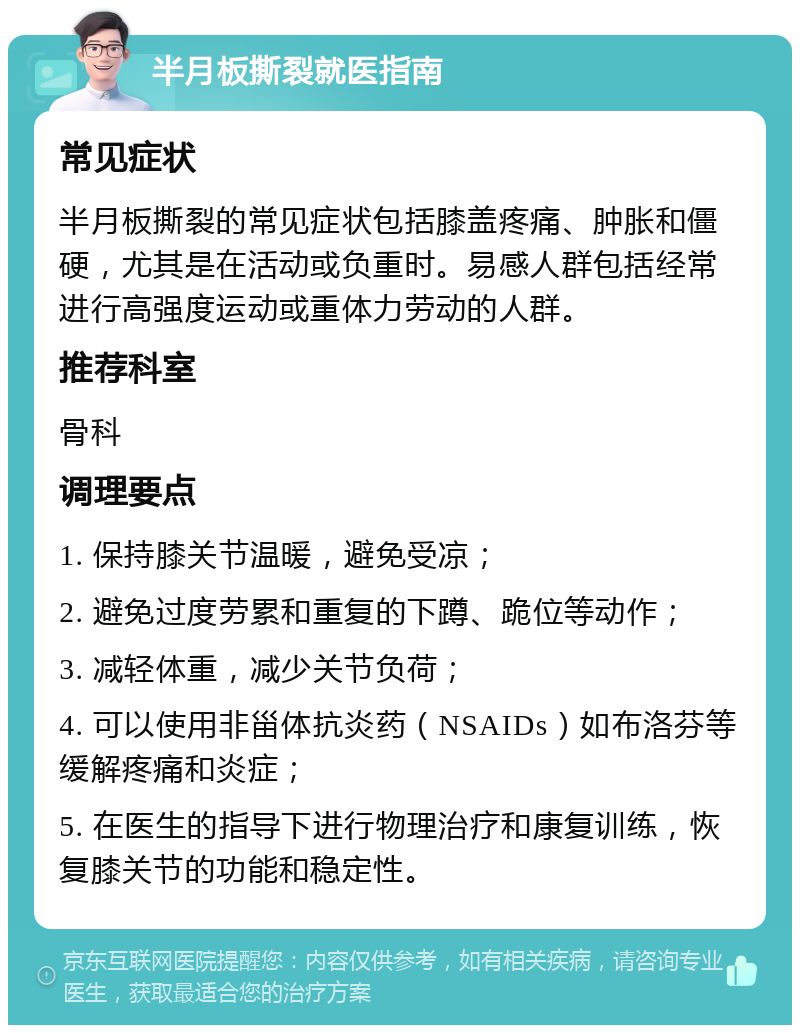 半月板撕裂就医指南 常见症状 半月板撕裂的常见症状包括膝盖疼痛、肿胀和僵硬，尤其是在活动或负重时。易感人群包括经常进行高强度运动或重体力劳动的人群。 推荐科室 骨科 调理要点 1. 保持膝关节温暖，避免受凉； 2. 避免过度劳累和重复的下蹲、跪位等动作； 3. 减轻体重，减少关节负荷； 4. 可以使用非甾体抗炎药（NSAIDs）如布洛芬等缓解疼痛和炎症； 5. 在医生的指导下进行物理治疗和康复训练，恢复膝关节的功能和稳定性。