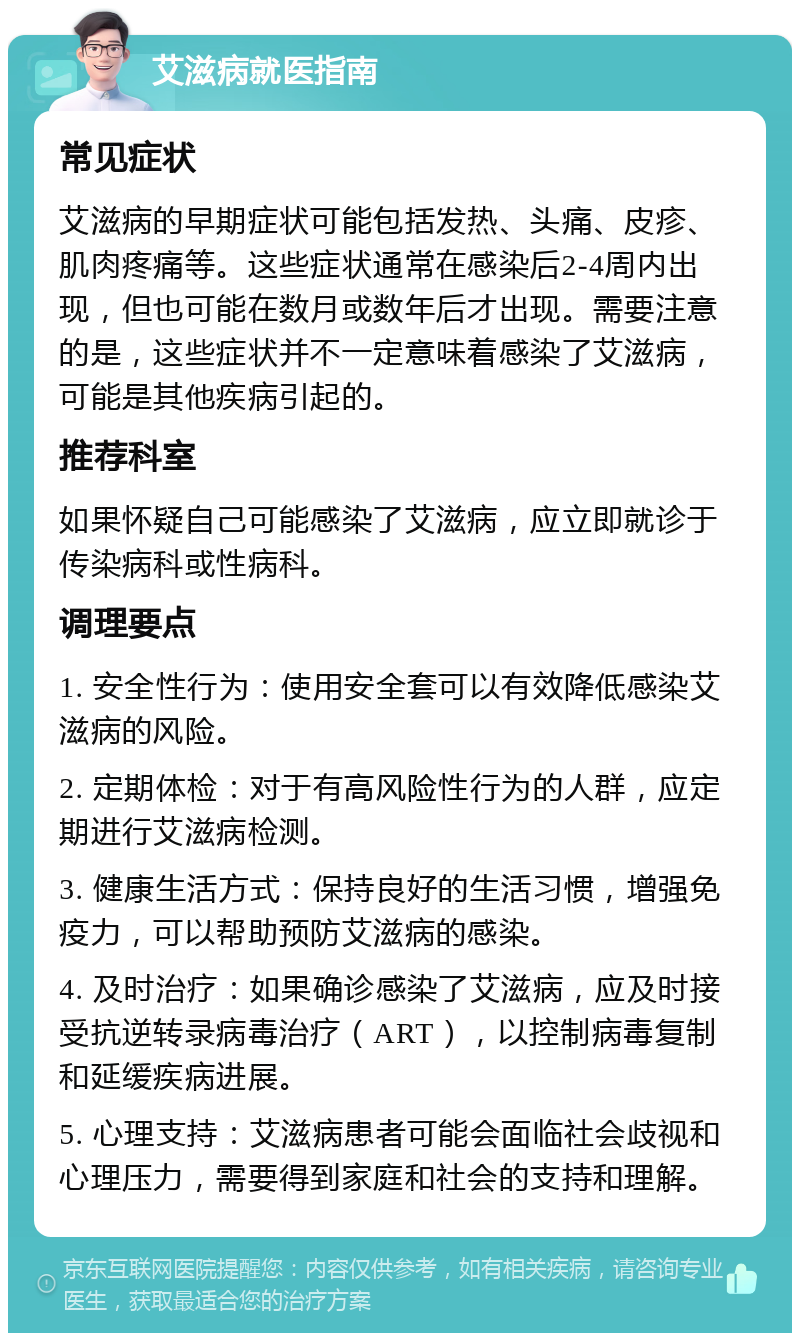 艾滋病就医指南 常见症状 艾滋病的早期症状可能包括发热、头痛、皮疹、肌肉疼痛等。这些症状通常在感染后2-4周内出现，但也可能在数月或数年后才出现。需要注意的是，这些症状并不一定意味着感染了艾滋病，可能是其他疾病引起的。 推荐科室 如果怀疑自己可能感染了艾滋病，应立即就诊于传染病科或性病科。 调理要点 1. 安全性行为：使用安全套可以有效降低感染艾滋病的风险。 2. 定期体检：对于有高风险性行为的人群，应定期进行艾滋病检测。 3. 健康生活方式：保持良好的生活习惯，增强免疫力，可以帮助预防艾滋病的感染。 4. 及时治疗：如果确诊感染了艾滋病，应及时接受抗逆转录病毒治疗（ART），以控制病毒复制和延缓疾病进展。 5. 心理支持：艾滋病患者可能会面临社会歧视和心理压力，需要得到家庭和社会的支持和理解。