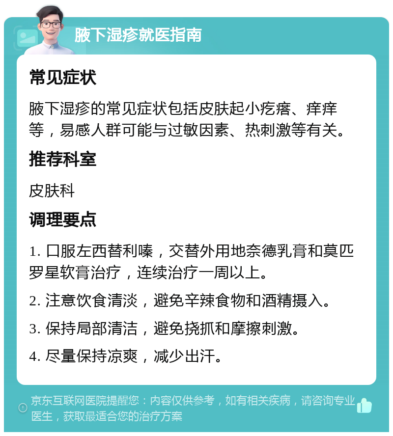 腋下湿疹就医指南 常见症状 腋下湿疹的常见症状包括皮肤起小疙瘩、痒痒等，易感人群可能与过敏因素、热刺激等有关。 推荐科室 皮肤科 调理要点 1. 口服左西替利嗪，交替外用地奈德乳膏和莫匹罗星软膏治疗，连续治疗一周以上。 2. 注意饮食清淡，避免辛辣食物和酒精摄入。 3. 保持局部清洁，避免挠抓和摩擦刺激。 4. 尽量保持凉爽，减少出汗。