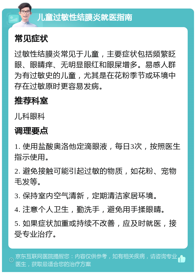 儿童过敏性结膜炎就医指南 常见症状 过敏性结膜炎常见于儿童，主要症状包括频繁眨眼、眼睛痒、无明显眼红和眼屎增多。易感人群为有过敏史的儿童，尤其是在花粉季节或环境中存在过敏原时更容易发病。 推荐科室 儿科眼科 调理要点 1. 使用盐酸奥洛他定滴眼液，每日3次，按照医生指示使用。 2. 避免接触可能引起过敏的物质，如花粉、宠物毛发等。 3. 保持室内空气清新，定期清洁家居环境。 4. 注意个人卫生，勤洗手，避免用手揉眼睛。 5. 如果症状加重或持续不改善，应及时就医，接受专业治疗。