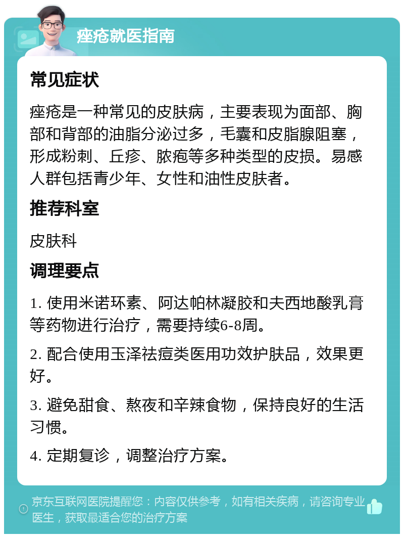 痤疮就医指南 常见症状 痤疮是一种常见的皮肤病，主要表现为面部、胸部和背部的油脂分泌过多，毛囊和皮脂腺阻塞，形成粉刺、丘疹、脓疱等多种类型的皮损。易感人群包括青少年、女性和油性皮肤者。 推荐科室 皮肤科 调理要点 1. 使用米诺环素、阿达帕林凝胶和夫西地酸乳膏等药物进行治疗，需要持续6-8周。 2. 配合使用玉泽祛痘类医用功效护肤品，效果更好。 3. 避免甜食、熬夜和辛辣食物，保持良好的生活习惯。 4. 定期复诊，调整治疗方案。