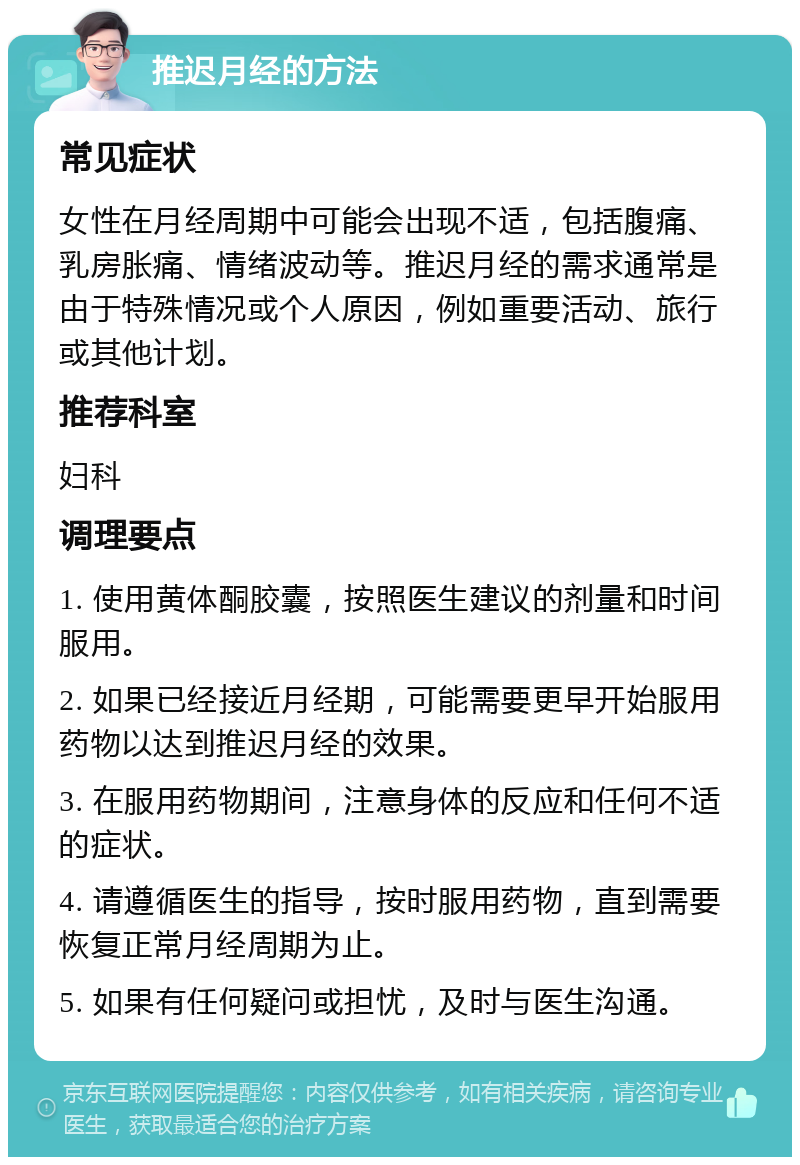 推迟月经的方法 常见症状 女性在月经周期中可能会出现不适，包括腹痛、乳房胀痛、情绪波动等。推迟月经的需求通常是由于特殊情况或个人原因，例如重要活动、旅行或其他计划。 推荐科室 妇科 调理要点 1. 使用黄体酮胶囊，按照医生建议的剂量和时间服用。 2. 如果已经接近月经期，可能需要更早开始服用药物以达到推迟月经的效果。 3. 在服用药物期间，注意身体的反应和任何不适的症状。 4. 请遵循医生的指导，按时服用药物，直到需要恢复正常月经周期为止。 5. 如果有任何疑问或担忧，及时与医生沟通。