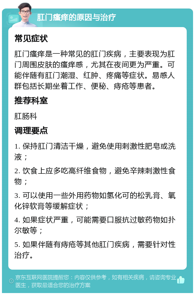 肛门瘙痒的原因与治疗 常见症状 肛门瘙痒是一种常见的肛门疾病，主要表现为肛门周围皮肤的瘙痒感，尤其在夜间更为严重。可能伴随有肛门潮湿、红肿、疼痛等症状。易感人群包括长期坐着工作、便秘、痔疮等患者。 推荐科室 肛肠科 调理要点 1. 保持肛门清洁干燥，避免使用刺激性肥皂或洗液； 2. 饮食上应多吃高纤维食物，避免辛辣刺激性食物； 3. 可以使用一些外用药物如氢化可的松乳膏、氧化锌软膏等缓解症状； 4. 如果症状严重，可能需要口服抗过敏药物如扑尔敏等； 5. 如果伴随有痔疮等其他肛门疾病，需要针对性治疗。