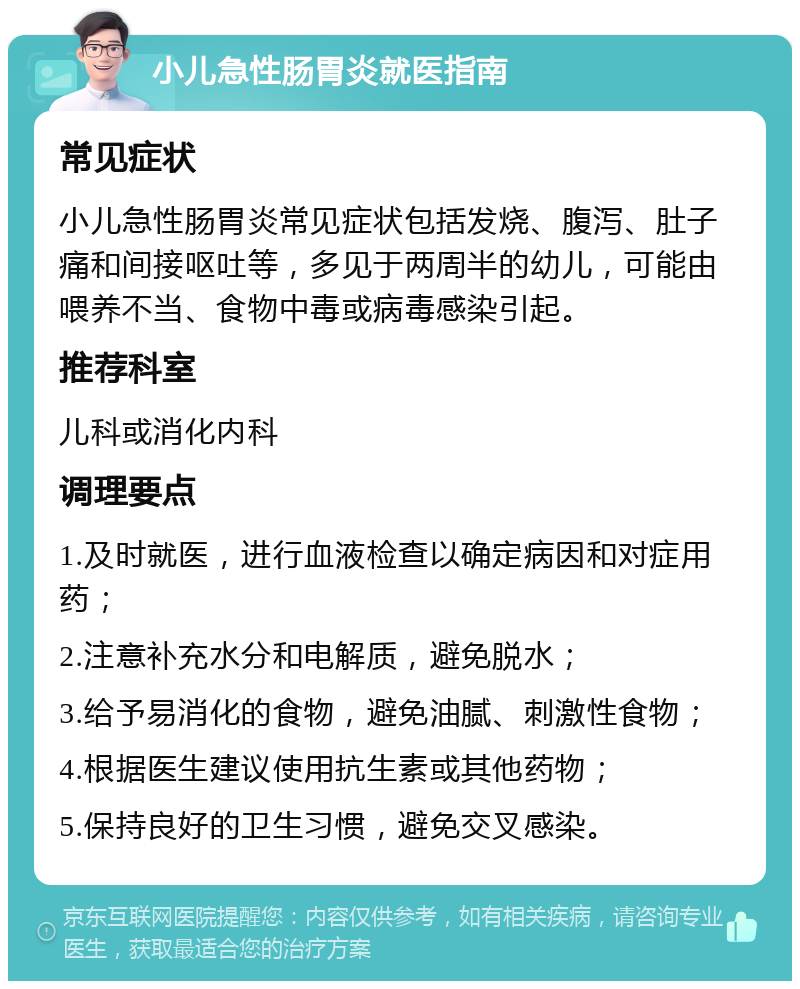 小儿急性肠胃炎就医指南 常见症状 小儿急性肠胃炎常见症状包括发烧、腹泻、肚子痛和间接呕吐等，多见于两周半的幼儿，可能由喂养不当、食物中毒或病毒感染引起。 推荐科室 儿科或消化内科 调理要点 1.及时就医，进行血液检查以确定病因和对症用药； 2.注意补充水分和电解质，避免脱水； 3.给予易消化的食物，避免油腻、刺激性食物； 4.根据医生建议使用抗生素或其他药物； 5.保持良好的卫生习惯，避免交叉感染。