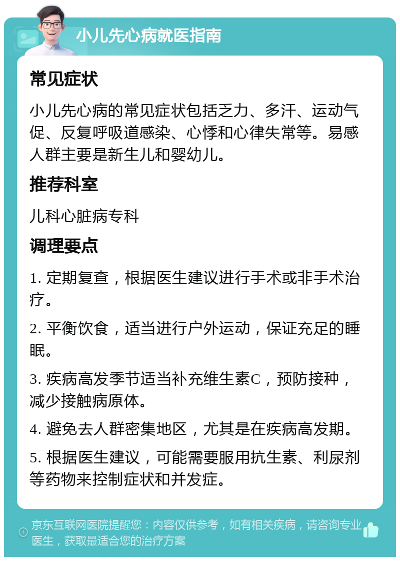 小儿先心病就医指南 常见症状 小儿先心病的常见症状包括乏力、多汗、运动气促、反复呼吸道感染、心悸和心律失常等。易感人群主要是新生儿和婴幼儿。 推荐科室 儿科心脏病专科 调理要点 1. 定期复查，根据医生建议进行手术或非手术治疗。 2. 平衡饮食，适当进行户外运动，保证充足的睡眠。 3. 疾病高发季节适当补充维生素C，预防接种，减少接触病原体。 4. 避免去人群密集地区，尤其是在疾病高发期。 5. 根据医生建议，可能需要服用抗生素、利尿剂等药物来控制症状和并发症。