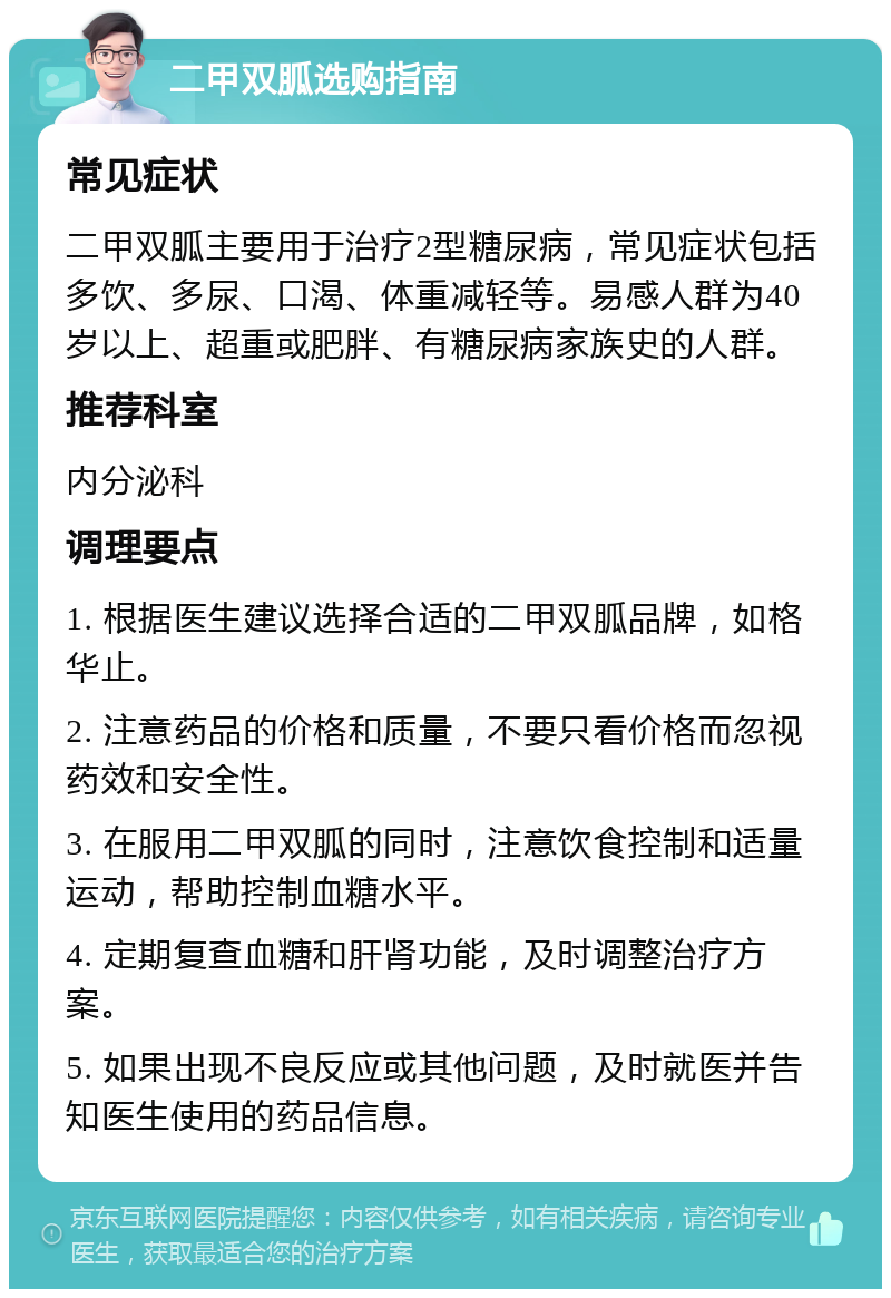 二甲双胍选购指南 常见症状 二甲双胍主要用于治疗2型糖尿病，常见症状包括多饮、多尿、口渴、体重减轻等。易感人群为40岁以上、超重或肥胖、有糖尿病家族史的人群。 推荐科室 内分泌科 调理要点 1. 根据医生建议选择合适的二甲双胍品牌，如格华止。 2. 注意药品的价格和质量，不要只看价格而忽视药效和安全性。 3. 在服用二甲双胍的同时，注意饮食控制和适量运动，帮助控制血糖水平。 4. 定期复查血糖和肝肾功能，及时调整治疗方案。 5. 如果出现不良反应或其他问题，及时就医并告知医生使用的药品信息。