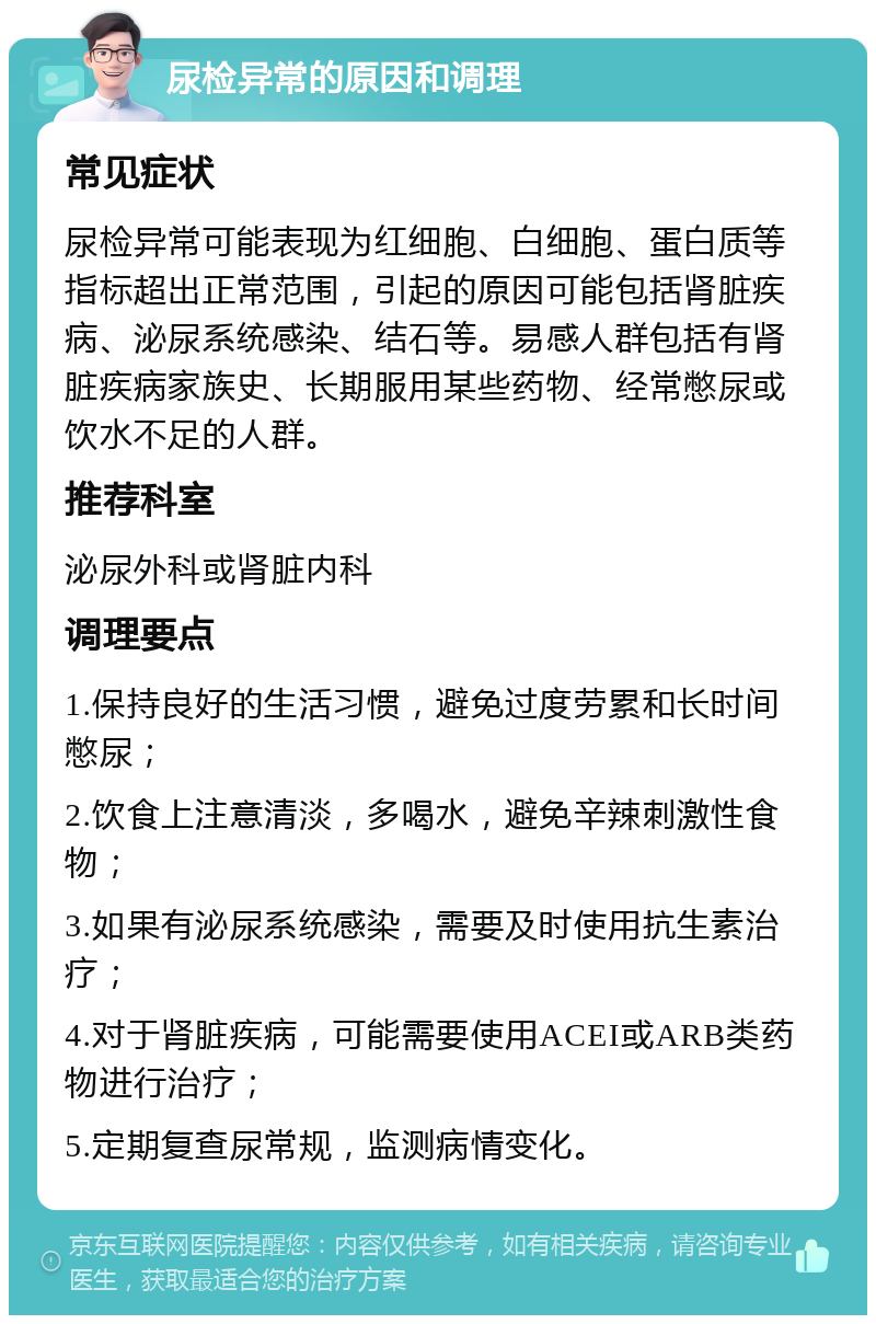 尿检异常的原因和调理 常见症状 尿检异常可能表现为红细胞、白细胞、蛋白质等指标超出正常范围，引起的原因可能包括肾脏疾病、泌尿系统感染、结石等。易感人群包括有肾脏疾病家族史、长期服用某些药物、经常憋尿或饮水不足的人群。 推荐科室 泌尿外科或肾脏内科 调理要点 1.保持良好的生活习惯，避免过度劳累和长时间憋尿； 2.饮食上注意清淡，多喝水，避免辛辣刺激性食物； 3.如果有泌尿系统感染，需要及时使用抗生素治疗； 4.对于肾脏疾病，可能需要使用ACEI或ARB类药物进行治疗； 5.定期复查尿常规，监测病情变化。