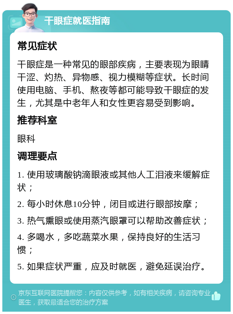 干眼症就医指南 常见症状 干眼症是一种常见的眼部疾病，主要表现为眼睛干涩、灼热、异物感、视力模糊等症状。长时间使用电脑、手机、熬夜等都可能导致干眼症的发生，尤其是中老年人和女性更容易受到影响。 推荐科室 眼科 调理要点 1. 使用玻璃酸钠滴眼液或其他人工泪液来缓解症状； 2. 每小时休息10分钟，闭目或进行眼部按摩； 3. 热气熏眼或使用蒸汽眼罩可以帮助改善症状； 4. 多喝水，多吃蔬菜水果，保持良好的生活习惯； 5. 如果症状严重，应及时就医，避免延误治疗。