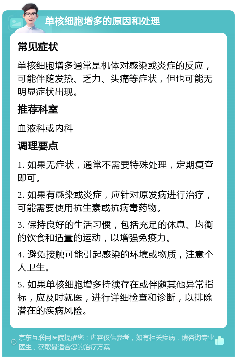 单核细胞增多的原因和处理 常见症状 单核细胞增多通常是机体对感染或炎症的反应，可能伴随发热、乏力、头痛等症状，但也可能无明显症状出现。 推荐科室 血液科或内科 调理要点 1. 如果无症状，通常不需要特殊处理，定期复查即可。 2. 如果有感染或炎症，应针对原发病进行治疗，可能需要使用抗生素或抗病毒药物。 3. 保持良好的生活习惯，包括充足的休息、均衡的饮食和适量的运动，以增强免疫力。 4. 避免接触可能引起感染的环境或物质，注意个人卫生。 5. 如果单核细胞增多持续存在或伴随其他异常指标，应及时就医，进行详细检查和诊断，以排除潜在的疾病风险。