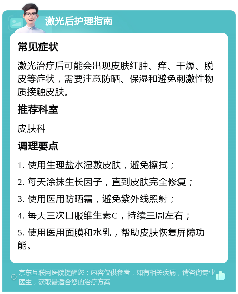 激光后护理指南 常见症状 激光治疗后可能会出现皮肤红肿、痒、干燥、脱皮等症状，需要注意防晒、保湿和避免刺激性物质接触皮肤。 推荐科室 皮肤科 调理要点 1. 使用生理盐水湿敷皮肤，避免擦拭； 2. 每天涂抹生长因子，直到皮肤完全修复； 3. 使用医用防晒霜，避免紫外线照射； 4. 每天三次口服维生素C，持续三周左右； 5. 使用医用面膜和水乳，帮助皮肤恢复屏障功能。