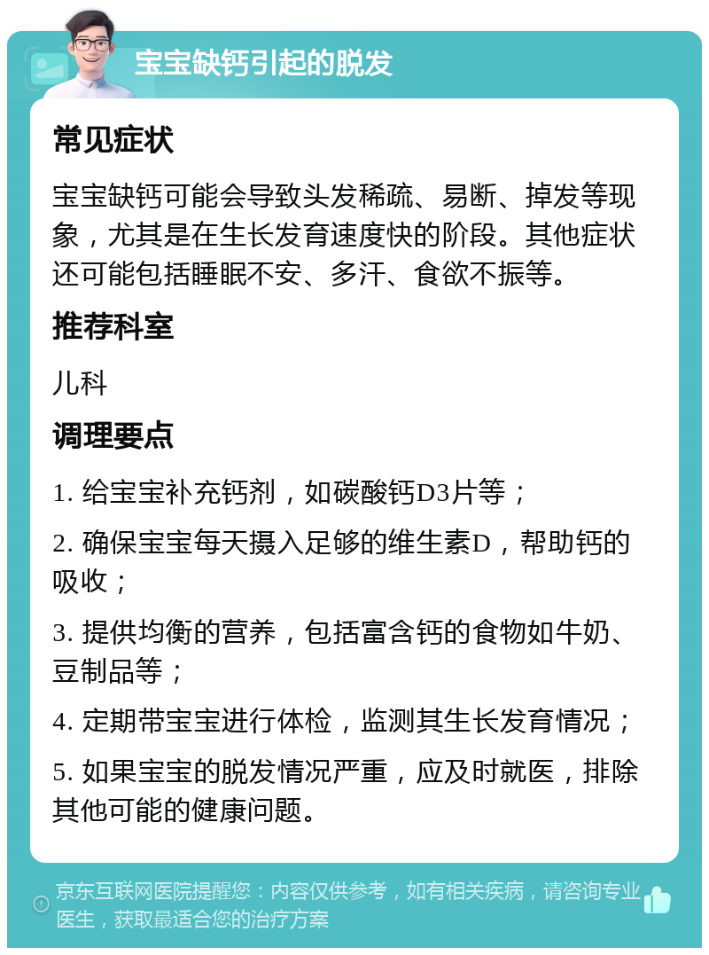 宝宝缺钙引起的脱发 常见症状 宝宝缺钙可能会导致头发稀疏、易断、掉发等现象，尤其是在生长发育速度快的阶段。其他症状还可能包括睡眠不安、多汗、食欲不振等。 推荐科室 儿科 调理要点 1. 给宝宝补充钙剂，如碳酸钙D3片等； 2. 确保宝宝每天摄入足够的维生素D，帮助钙的吸收； 3. 提供均衡的营养，包括富含钙的食物如牛奶、豆制品等； 4. 定期带宝宝进行体检，监测其生长发育情况； 5. 如果宝宝的脱发情况严重，应及时就医，排除其他可能的健康问题。