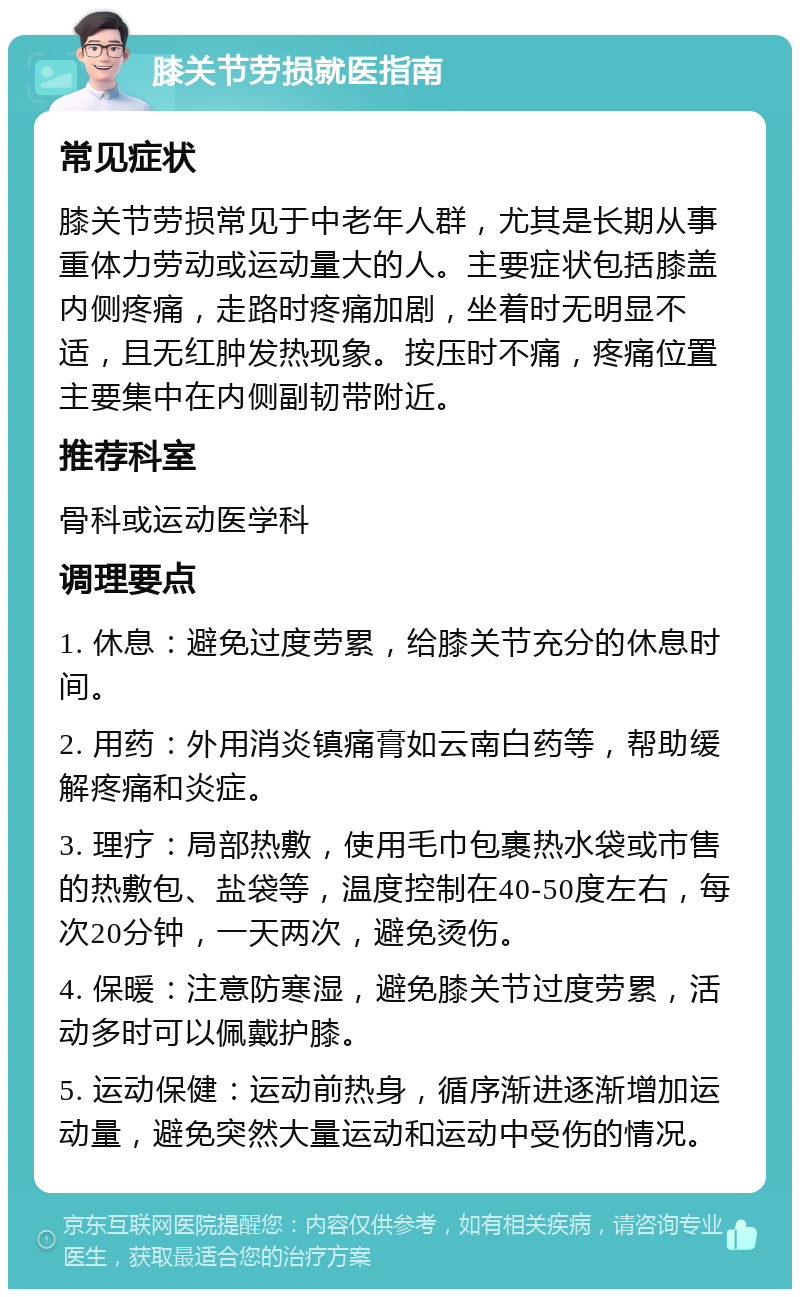 膝关节劳损就医指南 常见症状 膝关节劳损常见于中老年人群，尤其是长期从事重体力劳动或运动量大的人。主要症状包括膝盖内侧疼痛，走路时疼痛加剧，坐着时无明显不适，且无红肿发热现象。按压时不痛，疼痛位置主要集中在内侧副韧带附近。 推荐科室 骨科或运动医学科 调理要点 1. 休息：避免过度劳累，给膝关节充分的休息时间。 2. 用药：外用消炎镇痛膏如云南白药等，帮助缓解疼痛和炎症。 3. 理疗：局部热敷，使用毛巾包裹热水袋或市售的热敷包、盐袋等，温度控制在40-50度左右，每次20分钟，一天两次，避免烫伤。 4. 保暖：注意防寒湿，避免膝关节过度劳累，活动多时可以佩戴护膝。 5. 运动保健：运动前热身，循序渐进逐渐增加运动量，避免突然大量运动和运动中受伤的情况。