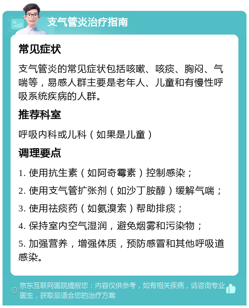 支气管炎治疗指南 常见症状 支气管炎的常见症状包括咳嗽、咳痰、胸闷、气喘等，易感人群主要是老年人、儿童和有慢性呼吸系统疾病的人群。 推荐科室 呼吸内科或儿科（如果是儿童） 调理要点 1. 使用抗生素（如阿奇霉素）控制感染； 2. 使用支气管扩张剂（如沙丁胺醇）缓解气喘； 3. 使用祛痰药（如氨溴索）帮助排痰； 4. 保持室内空气湿润，避免烟雾和污染物； 5. 加强营养，增强体质，预防感冒和其他呼吸道感染。