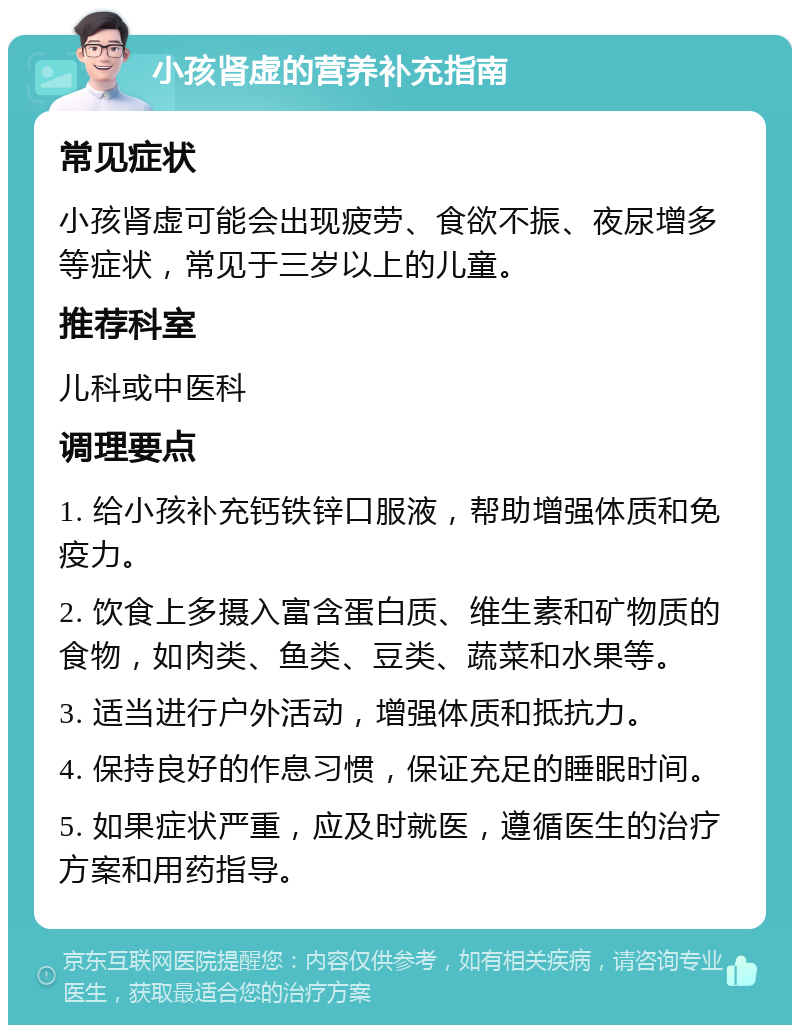 小孩肾虚的营养补充指南 常见症状 小孩肾虚可能会出现疲劳、食欲不振、夜尿增多等症状，常见于三岁以上的儿童。 推荐科室 儿科或中医科 调理要点 1. 给小孩补充钙铁锌口服液，帮助增强体质和免疫力。 2. 饮食上多摄入富含蛋白质、维生素和矿物质的食物，如肉类、鱼类、豆类、蔬菜和水果等。 3. 适当进行户外活动，增强体质和抵抗力。 4. 保持良好的作息习惯，保证充足的睡眠时间。 5. 如果症状严重，应及时就医，遵循医生的治疗方案和用药指导。