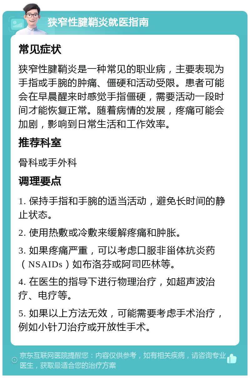 狭窄性腱鞘炎就医指南 常见症状 狭窄性腱鞘炎是一种常见的职业病，主要表现为手指或手腕的肿痛、僵硬和活动受限。患者可能会在早晨醒来时感觉手指僵硬，需要活动一段时间才能恢复正常。随着病情的发展，疼痛可能会加剧，影响到日常生活和工作效率。 推荐科室 骨科或手外科 调理要点 1. 保持手指和手腕的适当活动，避免长时间的静止状态。 2. 使用热敷或冷敷来缓解疼痛和肿胀。 3. 如果疼痛严重，可以考虑口服非甾体抗炎药（NSAIDs）如布洛芬或阿司匹林等。 4. 在医生的指导下进行物理治疗，如超声波治疗、电疗等。 5. 如果以上方法无效，可能需要考虑手术治疗，例如小针刀治疗或开放性手术。