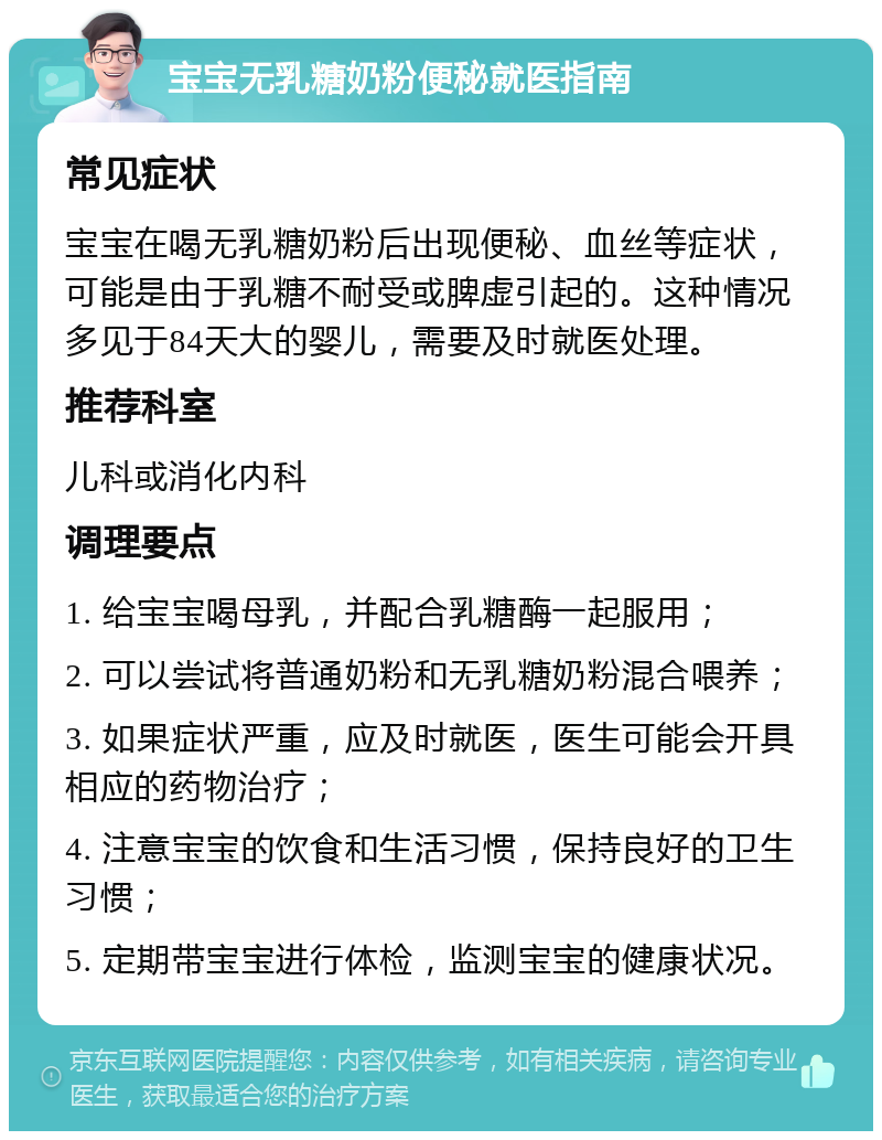 宝宝无乳糖奶粉便秘就医指南 常见症状 宝宝在喝无乳糖奶粉后出现便秘、血丝等症状，可能是由于乳糖不耐受或脾虚引起的。这种情况多见于84天大的婴儿，需要及时就医处理。 推荐科室 儿科或消化内科 调理要点 1. 给宝宝喝母乳，并配合乳糖酶一起服用； 2. 可以尝试将普通奶粉和无乳糖奶粉混合喂养； 3. 如果症状严重，应及时就医，医生可能会开具相应的药物治疗； 4. 注意宝宝的饮食和生活习惯，保持良好的卫生习惯； 5. 定期带宝宝进行体检，监测宝宝的健康状况。